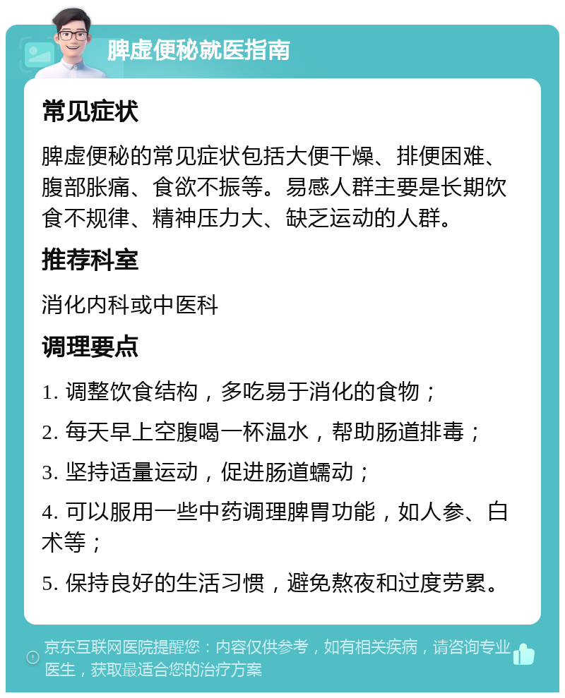 脾虚便秘就医指南 常见症状 脾虚便秘的常见症状包括大便干燥、排便困难、腹部胀痛、食欲不振等。易感人群主要是长期饮食不规律、精神压力大、缺乏运动的人群。 推荐科室 消化内科或中医科 调理要点 1. 调整饮食结构，多吃易于消化的食物； 2. 每天早上空腹喝一杯温水，帮助肠道排毒； 3. 坚持适量运动，促进肠道蠕动； 4. 可以服用一些中药调理脾胃功能，如人参、白术等； 5. 保持良好的生活习惯，避免熬夜和过度劳累。