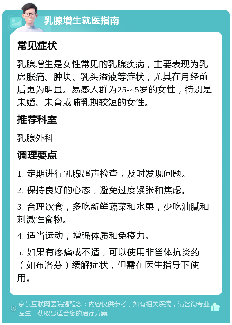 乳腺增生就医指南 常见症状 乳腺增生是女性常见的乳腺疾病，主要表现为乳房胀痛、肿块、乳头溢液等症状，尤其在月经前后更为明显。易感人群为25-45岁的女性，特别是未婚、未育或哺乳期较短的女性。 推荐科室 乳腺外科 调理要点 1. 定期进行乳腺超声检查，及时发现问题。 2. 保持良好的心态，避免过度紧张和焦虑。 3. 合理饮食，多吃新鲜蔬菜和水果，少吃油腻和刺激性食物。 4. 适当运动，增强体质和免疫力。 5. 如果有疼痛或不适，可以使用非甾体抗炎药（如布洛芬）缓解症状，但需在医生指导下使用。