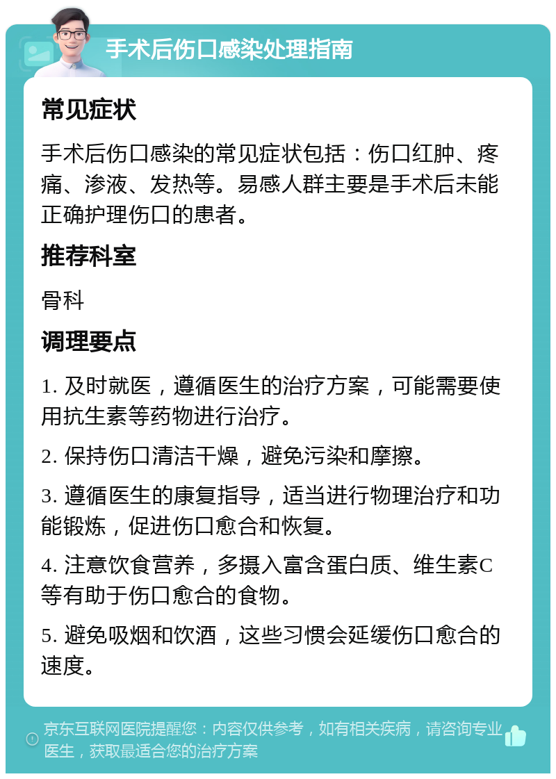 手术后伤口感染处理指南 常见症状 手术后伤口感染的常见症状包括：伤口红肿、疼痛、渗液、发热等。易感人群主要是手术后未能正确护理伤口的患者。 推荐科室 骨科 调理要点 1. 及时就医，遵循医生的治疗方案，可能需要使用抗生素等药物进行治疗。 2. 保持伤口清洁干燥，避免污染和摩擦。 3. 遵循医生的康复指导，适当进行物理治疗和功能锻炼，促进伤口愈合和恢复。 4. 注意饮食营养，多摄入富含蛋白质、维生素C等有助于伤口愈合的食物。 5. 避免吸烟和饮酒，这些习惯会延缓伤口愈合的速度。