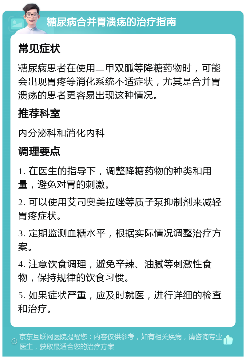 糖尿病合并胃溃疡的治疗指南 常见症状 糖尿病患者在使用二甲双胍等降糖药物时，可能会出现胃疼等消化系统不适症状，尤其是合并胃溃疡的患者更容易出现这种情况。 推荐科室 内分泌科和消化内科 调理要点 1. 在医生的指导下，调整降糖药物的种类和用量，避免对胃的刺激。 2. 可以使用艾司奥美拉唑等质子泵抑制剂来减轻胃疼症状。 3. 定期监测血糖水平，根据实际情况调整治疗方案。 4. 注意饮食调理，避免辛辣、油腻等刺激性食物，保持规律的饮食习惯。 5. 如果症状严重，应及时就医，进行详细的检查和治疗。