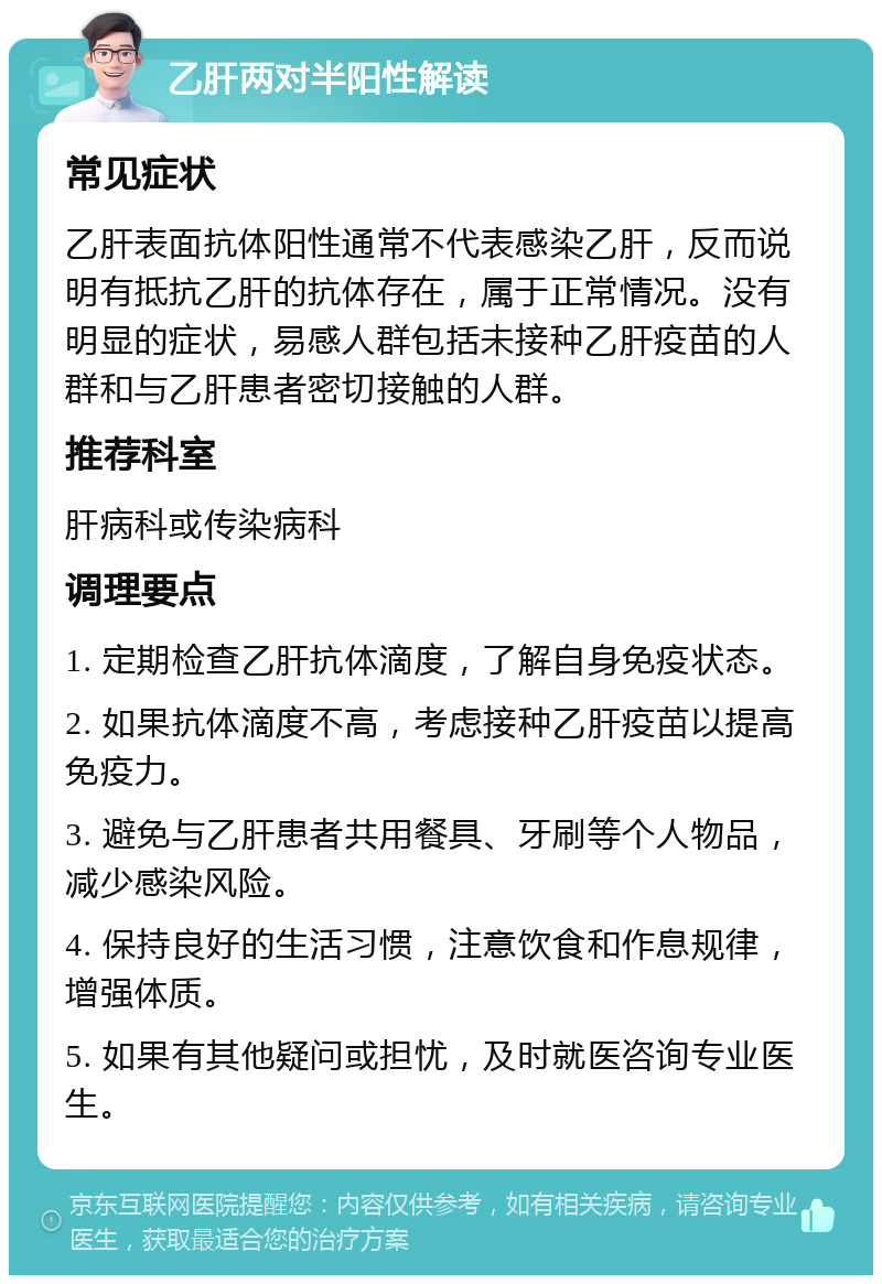 乙肝两对半阳性解读 常见症状 乙肝表面抗体阳性通常不代表感染乙肝，反而说明有抵抗乙肝的抗体存在，属于正常情况。没有明显的症状，易感人群包括未接种乙肝疫苗的人群和与乙肝患者密切接触的人群。 推荐科室 肝病科或传染病科 调理要点 1. 定期检查乙肝抗体滴度，了解自身免疫状态。 2. 如果抗体滴度不高，考虑接种乙肝疫苗以提高免疫力。 3. 避免与乙肝患者共用餐具、牙刷等个人物品，减少感染风险。 4. 保持良好的生活习惯，注意饮食和作息规律，增强体质。 5. 如果有其他疑问或担忧，及时就医咨询专业医生。