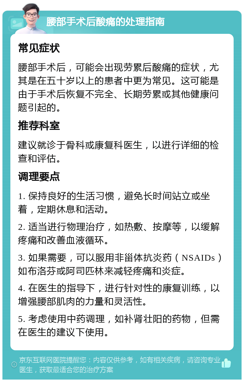 腰部手术后酸痛的处理指南 常见症状 腰部手术后，可能会出现劳累后酸痛的症状，尤其是在五十岁以上的患者中更为常见。这可能是由于手术后恢复不完全、长期劳累或其他健康问题引起的。 推荐科室 建议就诊于骨科或康复科医生，以进行详细的检查和评估。 调理要点 1. 保持良好的生活习惯，避免长时间站立或坐着，定期休息和活动。 2. 适当进行物理治疗，如热敷、按摩等，以缓解疼痛和改善血液循环。 3. 如果需要，可以服用非甾体抗炎药（NSAIDs）如布洛芬或阿司匹林来减轻疼痛和炎症。 4. 在医生的指导下，进行针对性的康复训练，以增强腰部肌肉的力量和灵活性。 5. 考虑使用中药调理，如补肾壮阳的药物，但需在医生的建议下使用。