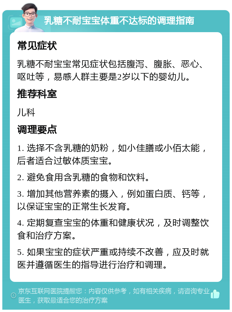 乳糖不耐宝宝体重不达标的调理指南 常见症状 乳糖不耐宝宝常见症状包括腹泻、腹胀、恶心、呕吐等，易感人群主要是2岁以下的婴幼儿。 推荐科室 儿科 调理要点 1. 选择不含乳糖的奶粉，如小佳膳或小佰太能，后者适合过敏体质宝宝。 2. 避免食用含乳糖的食物和饮料。 3. 增加其他营养素的摄入，例如蛋白质、钙等，以保证宝宝的正常生长发育。 4. 定期复查宝宝的体重和健康状况，及时调整饮食和治疗方案。 5. 如果宝宝的症状严重或持续不改善，应及时就医并遵循医生的指导进行治疗和调理。