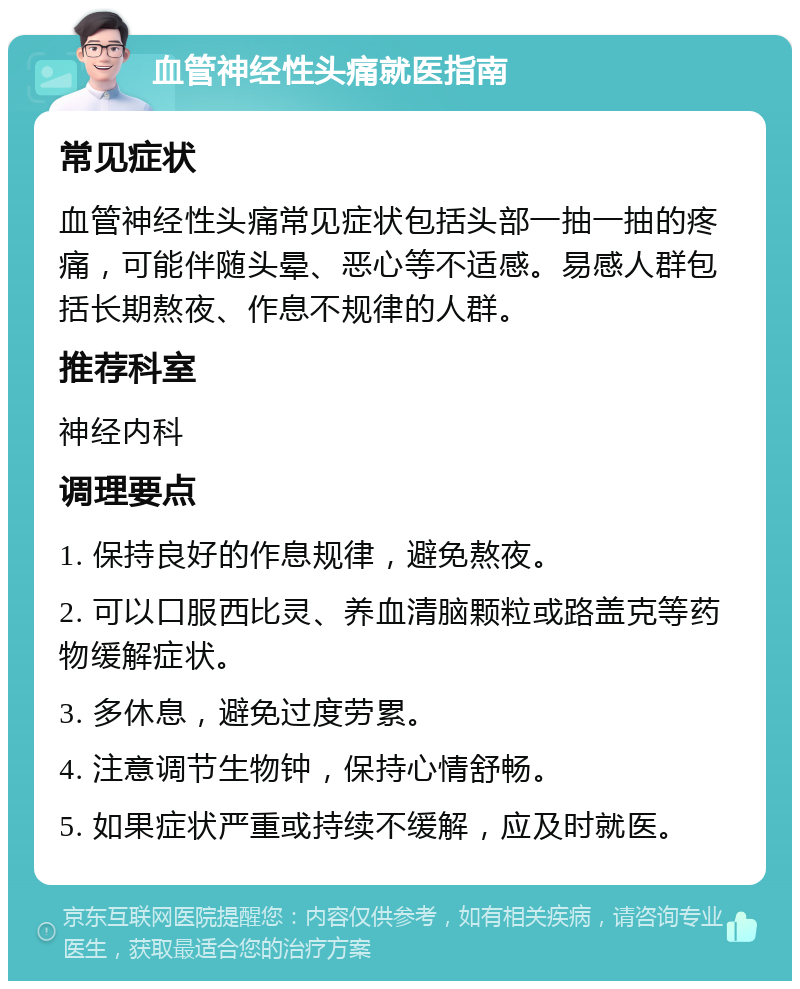 血管神经性头痛就医指南 常见症状 血管神经性头痛常见症状包括头部一抽一抽的疼痛，可能伴随头晕、恶心等不适感。易感人群包括长期熬夜、作息不规律的人群。 推荐科室 神经内科 调理要点 1. 保持良好的作息规律，避免熬夜。 2. 可以口服西比灵、养血清脑颗粒或路盖克等药物缓解症状。 3. 多休息，避免过度劳累。 4. 注意调节生物钟，保持心情舒畅。 5. 如果症状严重或持续不缓解，应及时就医。