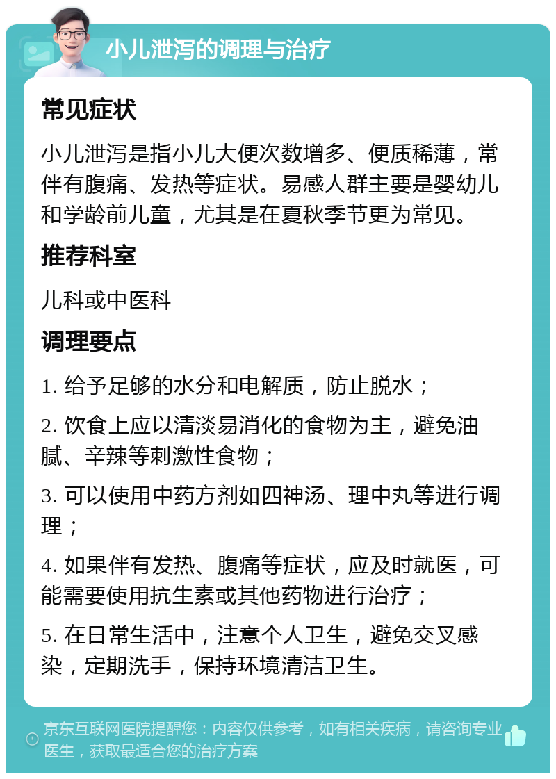 小儿泄泻的调理与治疗 常见症状 小儿泄泻是指小儿大便次数增多、便质稀薄，常伴有腹痛、发热等症状。易感人群主要是婴幼儿和学龄前儿童，尤其是在夏秋季节更为常见。 推荐科室 儿科或中医科 调理要点 1. 给予足够的水分和电解质，防止脱水； 2. 饮食上应以清淡易消化的食物为主，避免油腻、辛辣等刺激性食物； 3. 可以使用中药方剂如四神汤、理中丸等进行调理； 4. 如果伴有发热、腹痛等症状，应及时就医，可能需要使用抗生素或其他药物进行治疗； 5. 在日常生活中，注意个人卫生，避免交叉感染，定期洗手，保持环境清洁卫生。