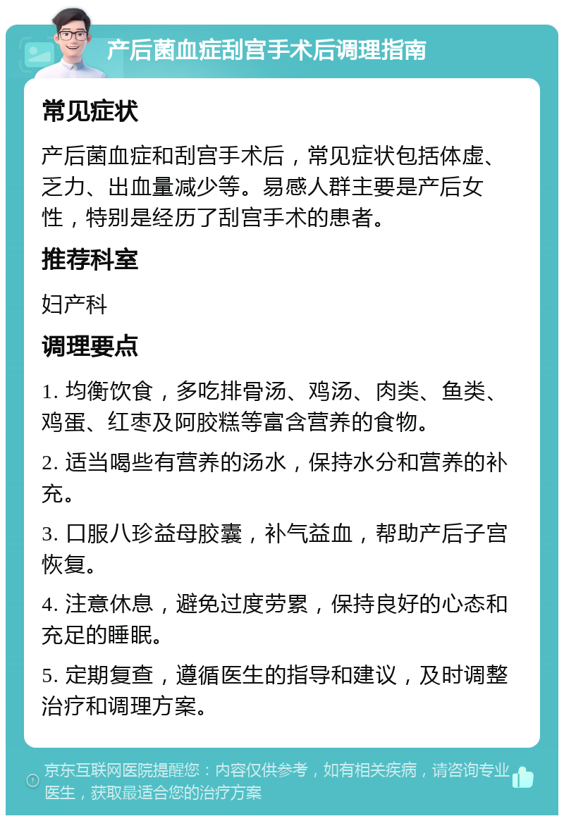 产后菌血症刮宫手术后调理指南 常见症状 产后菌血症和刮宫手术后，常见症状包括体虚、乏力、出血量减少等。易感人群主要是产后女性，特别是经历了刮宫手术的患者。 推荐科室 妇产科 调理要点 1. 均衡饮食，多吃排骨汤、鸡汤、肉类、鱼类、鸡蛋、红枣及阿胶糕等富含营养的食物。 2. 适当喝些有营养的汤水，保持水分和营养的补充。 3. 口服八珍益母胶囊，补气益血，帮助产后子宫恢复。 4. 注意休息，避免过度劳累，保持良好的心态和充足的睡眠。 5. 定期复查，遵循医生的指导和建议，及时调整治疗和调理方案。