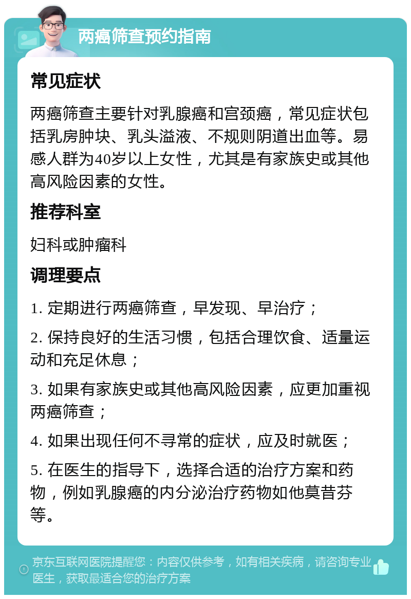 两癌筛查预约指南 常见症状 两癌筛查主要针对乳腺癌和宫颈癌，常见症状包括乳房肿块、乳头溢液、不规则阴道出血等。易感人群为40岁以上女性，尤其是有家族史或其他高风险因素的女性。 推荐科室 妇科或肿瘤科 调理要点 1. 定期进行两癌筛查，早发现、早治疗； 2. 保持良好的生活习惯，包括合理饮食、适量运动和充足休息； 3. 如果有家族史或其他高风险因素，应更加重视两癌筛查； 4. 如果出现任何不寻常的症状，应及时就医； 5. 在医生的指导下，选择合适的治疗方案和药物，例如乳腺癌的内分泌治疗药物如他莫昔芬等。