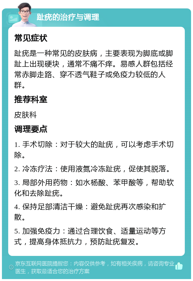 趾疣的治疗与调理 常见症状 趾疣是一种常见的皮肤病，主要表现为脚底或脚趾上出现硬块，通常不痛不痒。易感人群包括经常赤脚走路、穿不透气鞋子或免疫力较低的人群。 推荐科室 皮肤科 调理要点 1. 手术切除：对于较大的趾疣，可以考虑手术切除。 2. 冷冻疗法：使用液氮冷冻趾疣，促使其脱落。 3. 局部外用药物：如水杨酸、苯甲酸等，帮助软化和去除趾疣。 4. 保持足部清洁干燥：避免趾疣再次感染和扩散。 5. 加强免疫力：通过合理饮食、适量运动等方式，提高身体抵抗力，预防趾疣复发。