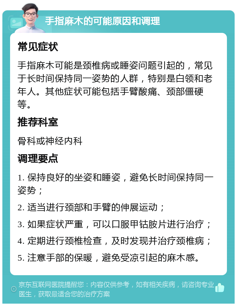 手指麻木的可能原因和调理 常见症状 手指麻木可能是颈椎病或睡姿问题引起的，常见于长时间保持同一姿势的人群，特别是白领和老年人。其他症状可能包括手臂酸痛、颈部僵硬等。 推荐科室 骨科或神经内科 调理要点 1. 保持良好的坐姿和睡姿，避免长时间保持同一姿势； 2. 适当进行颈部和手臂的伸展运动； 3. 如果症状严重，可以口服甲钴胺片进行治疗； 4. 定期进行颈椎检查，及时发现并治疗颈椎病； 5. 注意手部的保暖，避免受凉引起的麻木感。