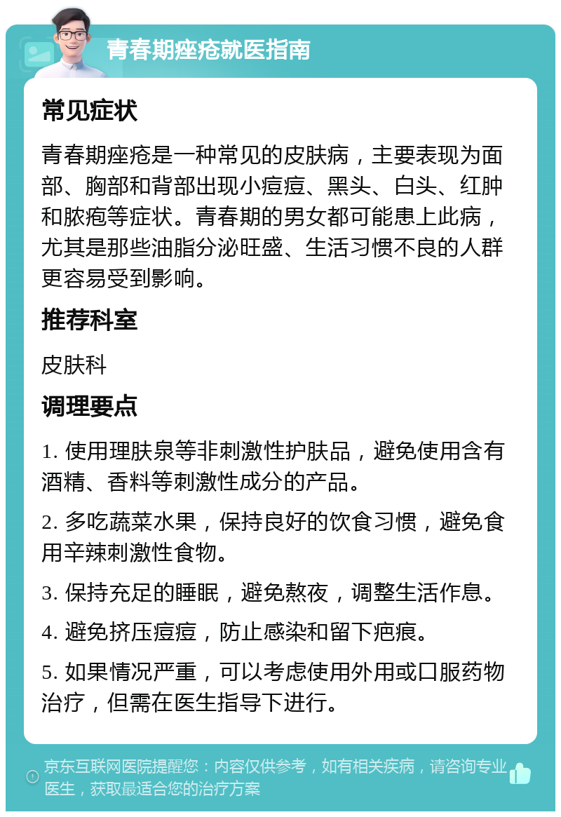 青春期痤疮就医指南 常见症状 青春期痤疮是一种常见的皮肤病，主要表现为面部、胸部和背部出现小痘痘、黑头、白头、红肿和脓疱等症状。青春期的男女都可能患上此病，尤其是那些油脂分泌旺盛、生活习惯不良的人群更容易受到影响。 推荐科室 皮肤科 调理要点 1. 使用理肤泉等非刺激性护肤品，避免使用含有酒精、香料等刺激性成分的产品。 2. 多吃蔬菜水果，保持良好的饮食习惯，避免食用辛辣刺激性食物。 3. 保持充足的睡眠，避免熬夜，调整生活作息。 4. 避免挤压痘痘，防止感染和留下疤痕。 5. 如果情况严重，可以考虑使用外用或口服药物治疗，但需在医生指导下进行。