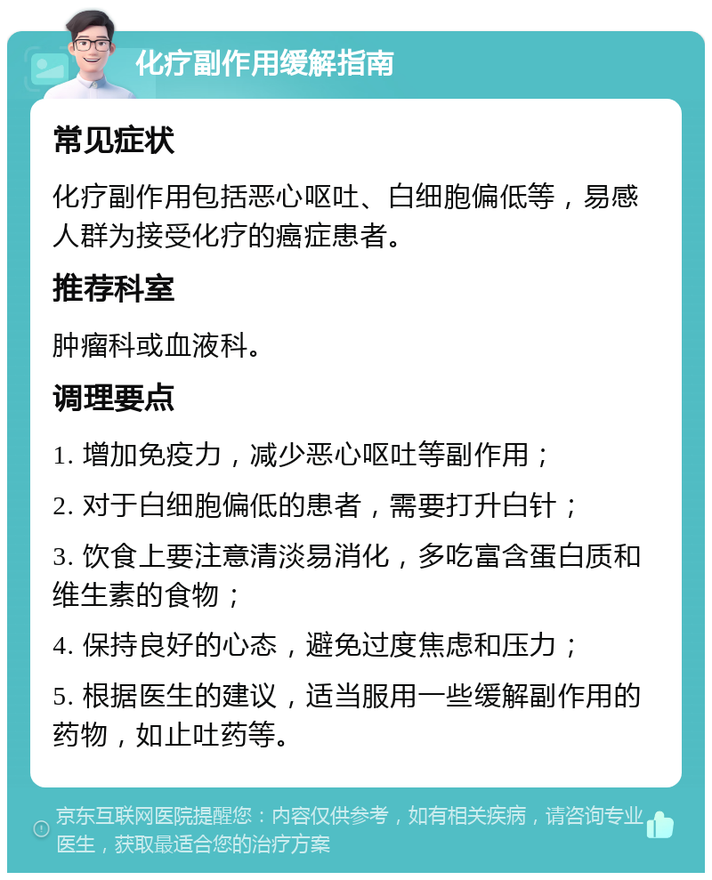 化疗副作用缓解指南 常见症状 化疗副作用包括恶心呕吐、白细胞偏低等，易感人群为接受化疗的癌症患者。 推荐科室 肿瘤科或血液科。 调理要点 1. 增加免疫力，减少恶心呕吐等副作用； 2. 对于白细胞偏低的患者，需要打升白针； 3. 饮食上要注意清淡易消化，多吃富含蛋白质和维生素的食物； 4. 保持良好的心态，避免过度焦虑和压力； 5. 根据医生的建议，适当服用一些缓解副作用的药物，如止吐药等。