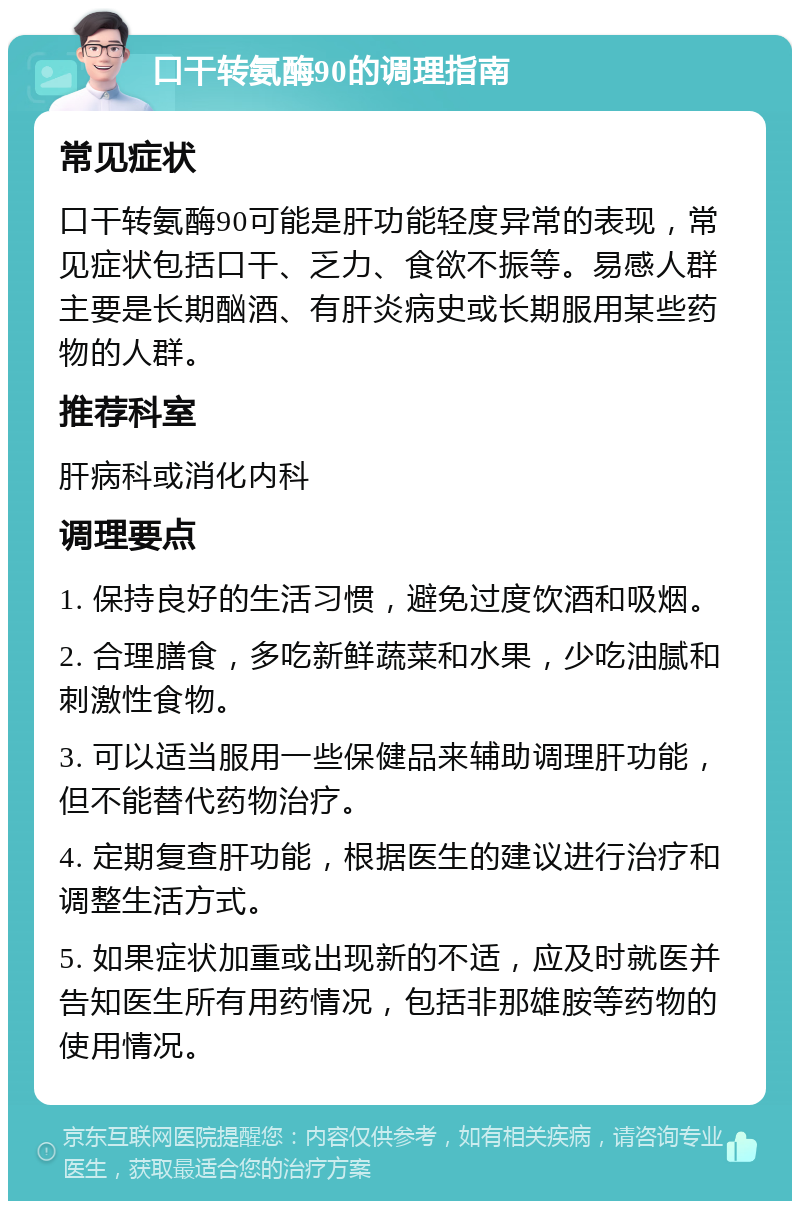 口干转氨酶90的调理指南 常见症状 口干转氨酶90可能是肝功能轻度异常的表现，常见症状包括口干、乏力、食欲不振等。易感人群主要是长期酗酒、有肝炎病史或长期服用某些药物的人群。 推荐科室 肝病科或消化内科 调理要点 1. 保持良好的生活习惯，避免过度饮酒和吸烟。 2. 合理膳食，多吃新鲜蔬菜和水果，少吃油腻和刺激性食物。 3. 可以适当服用一些保健品来辅助调理肝功能，但不能替代药物治疗。 4. 定期复查肝功能，根据医生的建议进行治疗和调整生活方式。 5. 如果症状加重或出现新的不适，应及时就医并告知医生所有用药情况，包括非那雄胺等药物的使用情况。