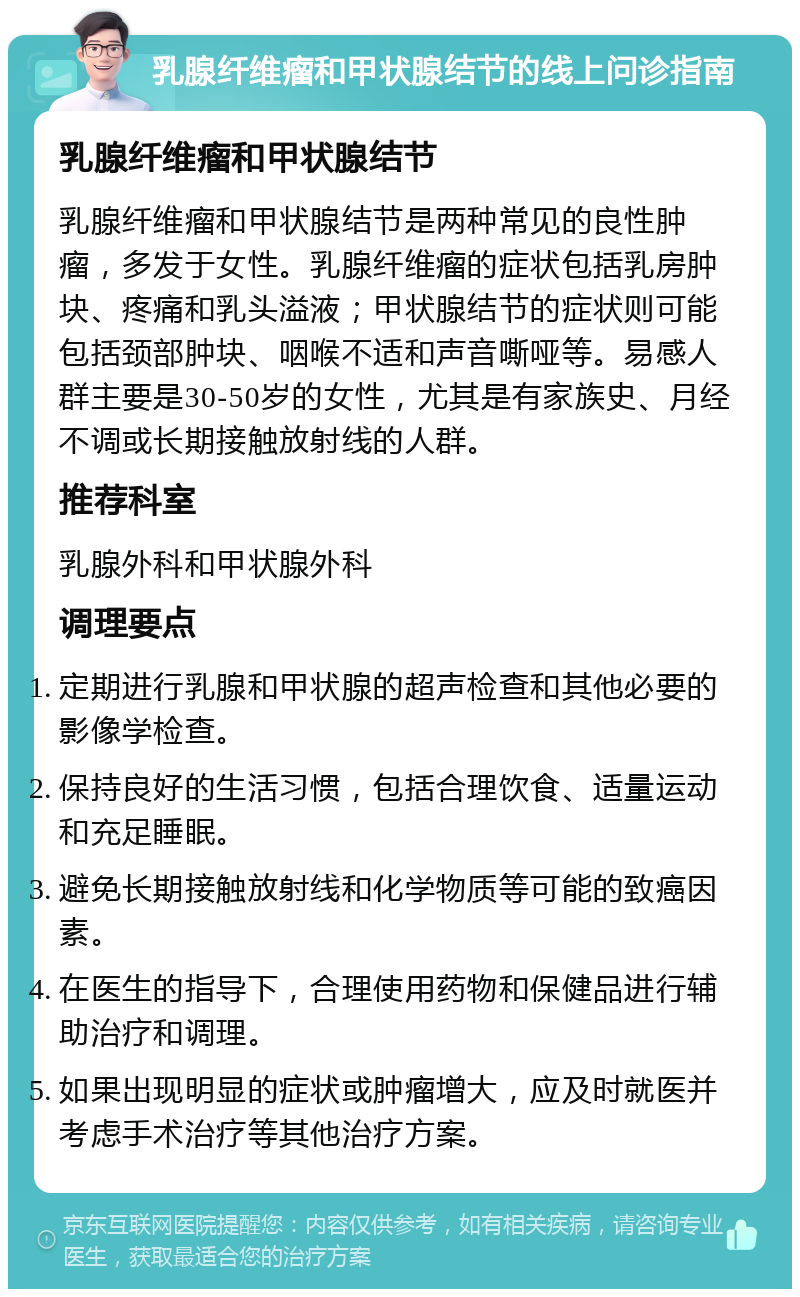 乳腺纤维瘤和甲状腺结节的线上问诊指南 乳腺纤维瘤和甲状腺结节 乳腺纤维瘤和甲状腺结节是两种常见的良性肿瘤，多发于女性。乳腺纤维瘤的症状包括乳房肿块、疼痛和乳头溢液；甲状腺结节的症状则可能包括颈部肿块、咽喉不适和声音嘶哑等。易感人群主要是30-50岁的女性，尤其是有家族史、月经不调或长期接触放射线的人群。 推荐科室 乳腺外科和甲状腺外科 调理要点 定期进行乳腺和甲状腺的超声检查和其他必要的影像学检查。 保持良好的生活习惯，包括合理饮食、适量运动和充足睡眠。 避免长期接触放射线和化学物质等可能的致癌因素。 在医生的指导下，合理使用药物和保健品进行辅助治疗和调理。 如果出现明显的症状或肿瘤增大，应及时就医并考虑手术治疗等其他治疗方案。