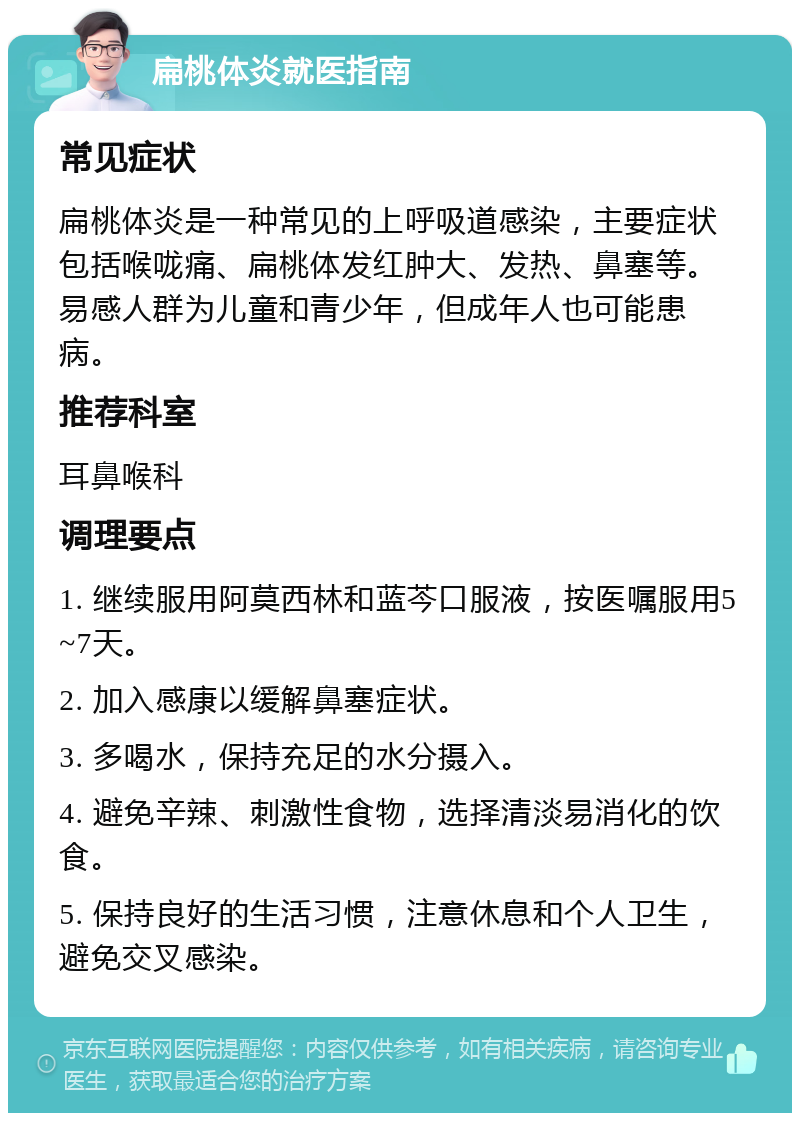 扁桃体炎就医指南 常见症状 扁桃体炎是一种常见的上呼吸道感染，主要症状包括喉咙痛、扁桃体发红肿大、发热、鼻塞等。易感人群为儿童和青少年，但成年人也可能患病。 推荐科室 耳鼻喉科 调理要点 1. 继续服用阿莫西林和蓝芩口服液，按医嘱服用5~7天。 2. 加入感康以缓解鼻塞症状。 3. 多喝水，保持充足的水分摄入。 4. 避免辛辣、刺激性食物，选择清淡易消化的饮食。 5. 保持良好的生活习惯，注意休息和个人卫生，避免交叉感染。