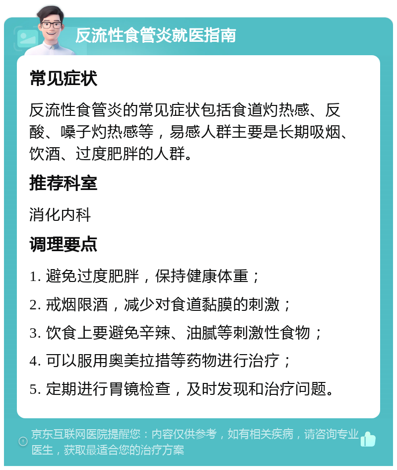 反流性食管炎就医指南 常见症状 反流性食管炎的常见症状包括食道灼热感、反酸、嗓子灼热感等，易感人群主要是长期吸烟、饮酒、过度肥胖的人群。 推荐科室 消化内科 调理要点 1. 避免过度肥胖，保持健康体重； 2. 戒烟限酒，减少对食道黏膜的刺激； 3. 饮食上要避免辛辣、油腻等刺激性食物； 4. 可以服用奥美拉措等药物进行治疗； 5. 定期进行胃镜检查，及时发现和治疗问题。