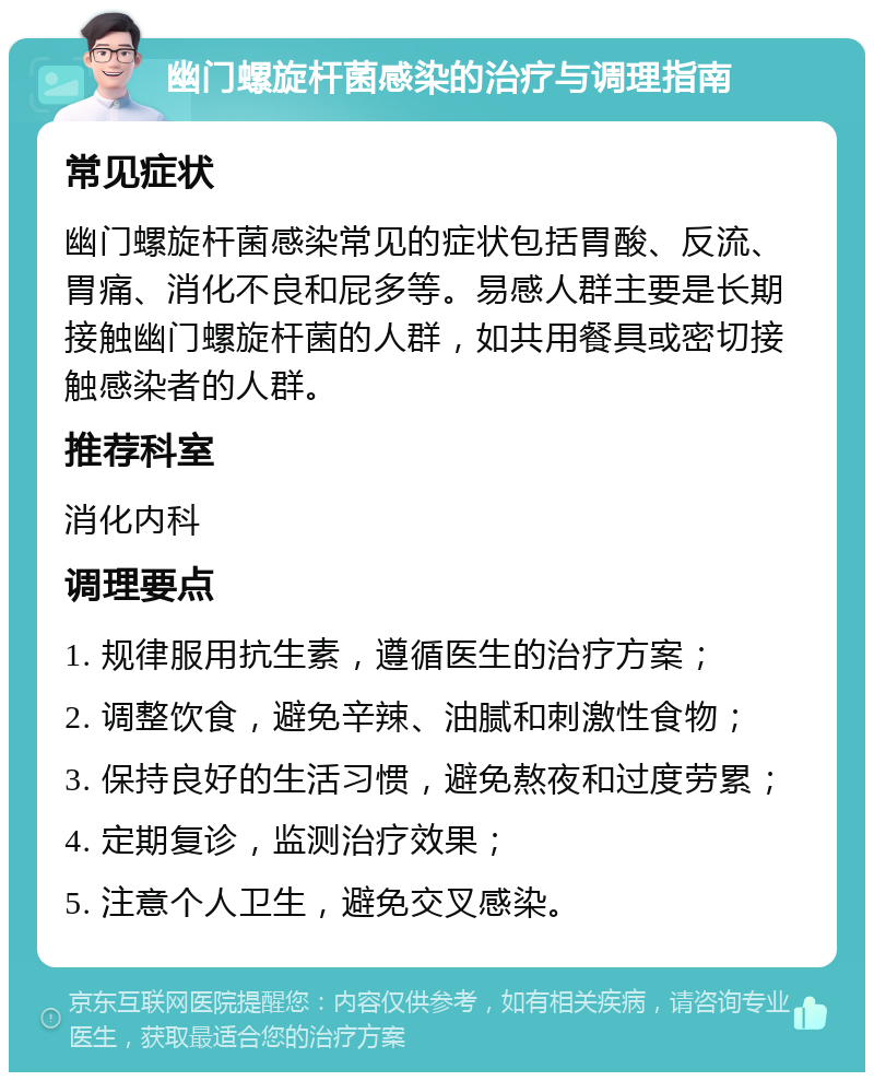 幽门螺旋杆菌感染的治疗与调理指南 常见症状 幽门螺旋杆菌感染常见的症状包括胃酸、反流、胃痛、消化不良和屁多等。易感人群主要是长期接触幽门螺旋杆菌的人群，如共用餐具或密切接触感染者的人群。 推荐科室 消化内科 调理要点 1. 规律服用抗生素，遵循医生的治疗方案； 2. 调整饮食，避免辛辣、油腻和刺激性食物； 3. 保持良好的生活习惯，避免熬夜和过度劳累； 4. 定期复诊，监测治疗效果； 5. 注意个人卫生，避免交叉感染。