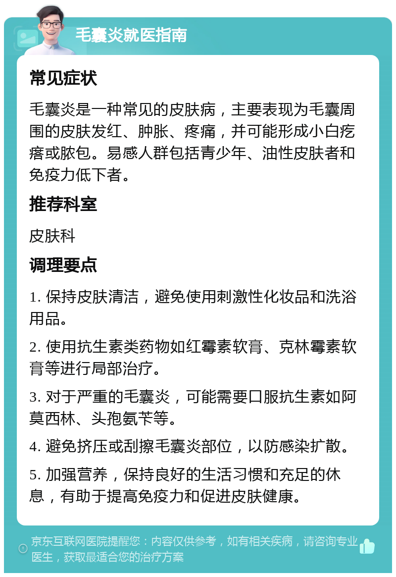 毛囊炎就医指南 常见症状 毛囊炎是一种常见的皮肤病，主要表现为毛囊周围的皮肤发红、肿胀、疼痛，并可能形成小白疙瘩或脓包。易感人群包括青少年、油性皮肤者和免疫力低下者。 推荐科室 皮肤科 调理要点 1. 保持皮肤清洁，避免使用刺激性化妆品和洗浴用品。 2. 使用抗生素类药物如红霉素软膏、克林霉素软膏等进行局部治疗。 3. 对于严重的毛囊炎，可能需要口服抗生素如阿莫西林、头孢氨苄等。 4. 避免挤压或刮擦毛囊炎部位，以防感染扩散。 5. 加强营养，保持良好的生活习惯和充足的休息，有助于提高免疫力和促进皮肤健康。