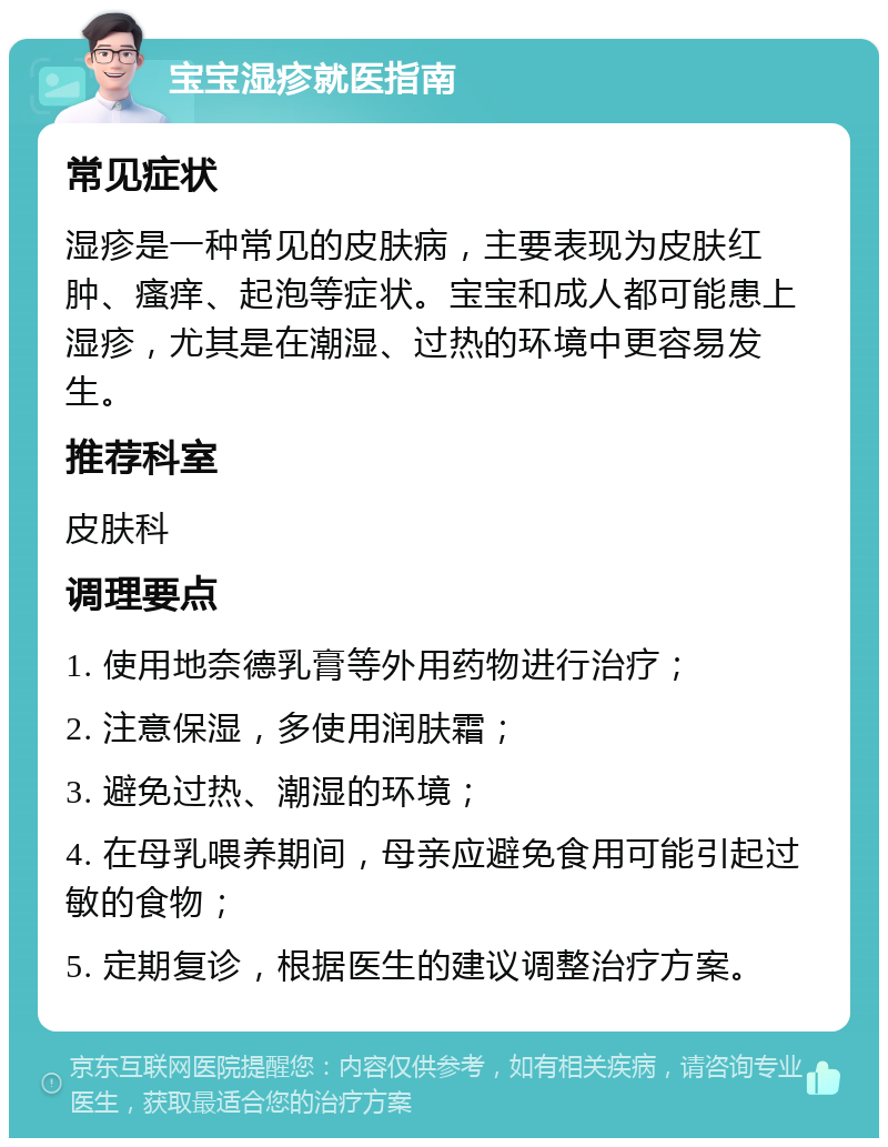 宝宝湿疹就医指南 常见症状 湿疹是一种常见的皮肤病，主要表现为皮肤红肿、瘙痒、起泡等症状。宝宝和成人都可能患上湿疹，尤其是在潮湿、过热的环境中更容易发生。 推荐科室 皮肤科 调理要点 1. 使用地奈德乳膏等外用药物进行治疗； 2. 注意保湿，多使用润肤霜； 3. 避免过热、潮湿的环境； 4. 在母乳喂养期间，母亲应避免食用可能引起过敏的食物； 5. 定期复诊，根据医生的建议调整治疗方案。