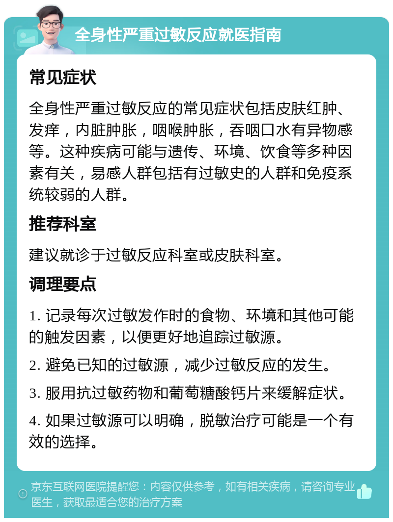 全身性严重过敏反应就医指南 常见症状 全身性严重过敏反应的常见症状包括皮肤红肿、发痒，内脏肿胀，咽喉肿胀，吞咽口水有异物感等。这种疾病可能与遗传、环境、饮食等多种因素有关，易感人群包括有过敏史的人群和免疫系统较弱的人群。 推荐科室 建议就诊于过敏反应科室或皮肤科室。 调理要点 1. 记录每次过敏发作时的食物、环境和其他可能的触发因素，以便更好地追踪过敏源。 2. 避免已知的过敏源，减少过敏反应的发生。 3. 服用抗过敏药物和葡萄糖酸钙片来缓解症状。 4. 如果过敏源可以明确，脱敏治疗可能是一个有效的选择。