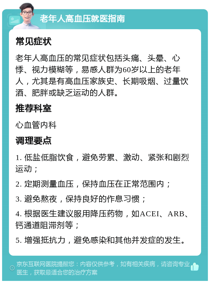 老年人高血压就医指南 常见症状 老年人高血压的常见症状包括头痛、头晕、心悸、视力模糊等，易感人群为60岁以上的老年人，尤其是有高血压家族史、长期吸烟、过量饮酒、肥胖或缺乏运动的人群。 推荐科室 心血管内科 调理要点 1. 低盐低脂饮食，避免劳累、激动、紧张和剧烈运动； 2. 定期测量血压，保持血压在正常范围内； 3. 避免熬夜，保持良好的作息习惯； 4. 根据医生建议服用降压药物，如ACEI、ARB、钙通道阻滞剂等； 5. 增强抵抗力，避免感染和其他并发症的发生。