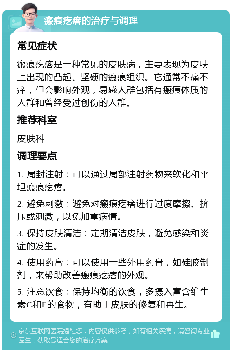 瘢痕疙瘩的治疗与调理 常见症状 瘢痕疙瘩是一种常见的皮肤病，主要表现为皮肤上出现的凸起、坚硬的瘢痕组织。它通常不痛不痒，但会影响外观，易感人群包括有瘢痕体质的人群和曾经受过创伤的人群。 推荐科室 皮肤科 调理要点 1. 局封注射：可以通过局部注射药物来软化和平坦瘢痕疙瘩。 2. 避免刺激：避免对瘢痕疙瘩进行过度摩擦、挤压或刺激，以免加重病情。 3. 保持皮肤清洁：定期清洁皮肤，避免感染和炎症的发生。 4. 使用药膏：可以使用一些外用药膏，如硅胶制剂，来帮助改善瘢痕疙瘩的外观。 5. 注意饮食：保持均衡的饮食，多摄入富含维生素C和E的食物，有助于皮肤的修复和再生。