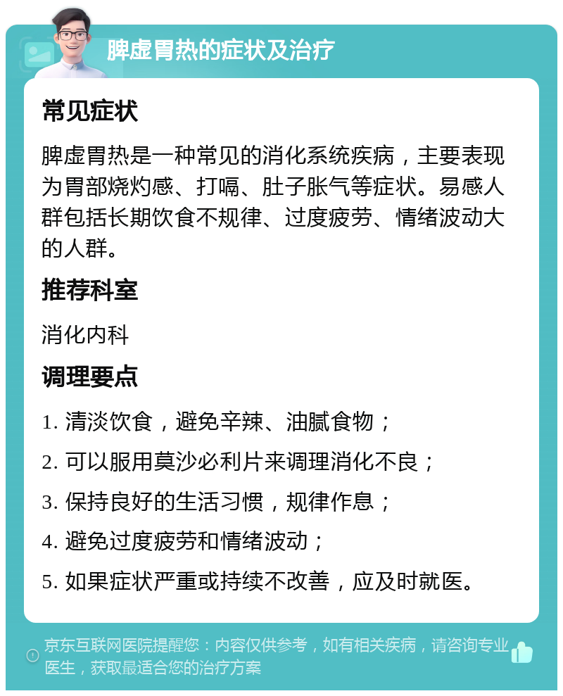 脾虚胃热的症状及治疗 常见症状 脾虚胃热是一种常见的消化系统疾病，主要表现为胃部烧灼感、打嗝、肚子胀气等症状。易感人群包括长期饮食不规律、过度疲劳、情绪波动大的人群。 推荐科室 消化内科 调理要点 1. 清淡饮食，避免辛辣、油腻食物； 2. 可以服用莫沙必利片来调理消化不良； 3. 保持良好的生活习惯，规律作息； 4. 避免过度疲劳和情绪波动； 5. 如果症状严重或持续不改善，应及时就医。