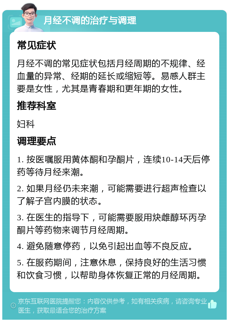 月经不调的治疗与调理 常见症状 月经不调的常见症状包括月经周期的不规律、经血量的异常、经期的延长或缩短等。易感人群主要是女性，尤其是青春期和更年期的女性。 推荐科室 妇科 调理要点 1. 按医嘱服用黄体酮和孕酮片，连续10-14天后停药等待月经来潮。 2. 如果月经仍未来潮，可能需要进行超声检查以了解子宫内膜的状态。 3. 在医生的指导下，可能需要服用炔雌醇环丙孕酮片等药物来调节月经周期。 4. 避免随意停药，以免引起出血等不良反应。 5. 在服药期间，注意休息，保持良好的生活习惯和饮食习惯，以帮助身体恢复正常的月经周期。