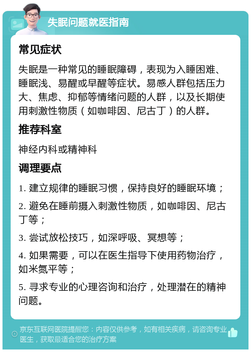 失眠问题就医指南 常见症状 失眠是一种常见的睡眠障碍，表现为入睡困难、睡眠浅、易醒或早醒等症状。易感人群包括压力大、焦虑、抑郁等情绪问题的人群，以及长期使用刺激性物质（如咖啡因、尼古丁）的人群。 推荐科室 神经内科或精神科 调理要点 1. 建立规律的睡眠习惯，保持良好的睡眠环境； 2. 避免在睡前摄入刺激性物质，如咖啡因、尼古丁等； 3. 尝试放松技巧，如深呼吸、冥想等； 4. 如果需要，可以在医生指导下使用药物治疗，如米氮平等； 5. 寻求专业的心理咨询和治疗，处理潜在的精神问题。