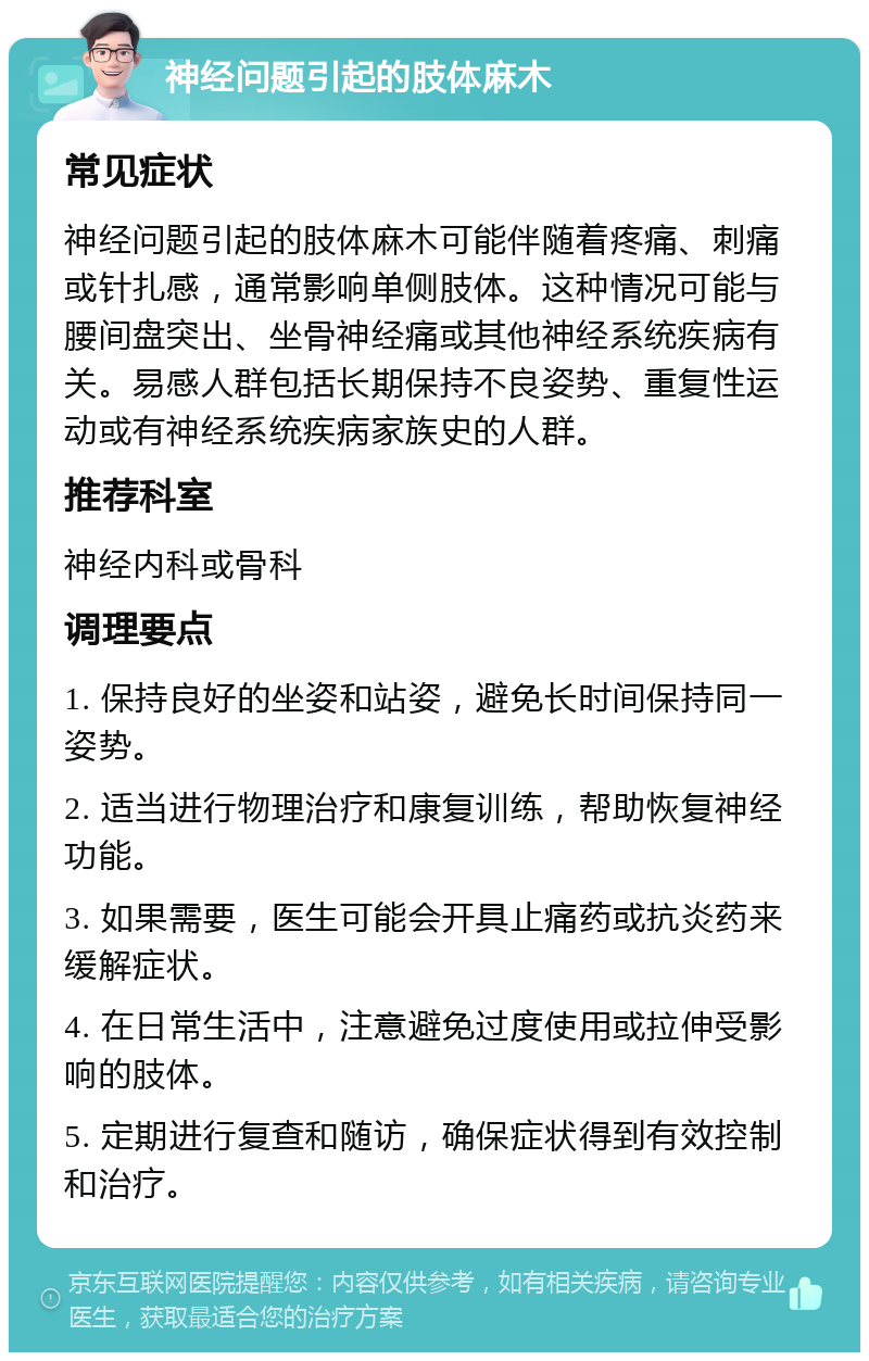 神经问题引起的肢体麻木 常见症状 神经问题引起的肢体麻木可能伴随着疼痛、刺痛或针扎感，通常影响单侧肢体。这种情况可能与腰间盘突出、坐骨神经痛或其他神经系统疾病有关。易感人群包括长期保持不良姿势、重复性运动或有神经系统疾病家族史的人群。 推荐科室 神经内科或骨科 调理要点 1. 保持良好的坐姿和站姿，避免长时间保持同一姿势。 2. 适当进行物理治疗和康复训练，帮助恢复神经功能。 3. 如果需要，医生可能会开具止痛药或抗炎药来缓解症状。 4. 在日常生活中，注意避免过度使用或拉伸受影响的肢体。 5. 定期进行复查和随访，确保症状得到有效控制和治疗。