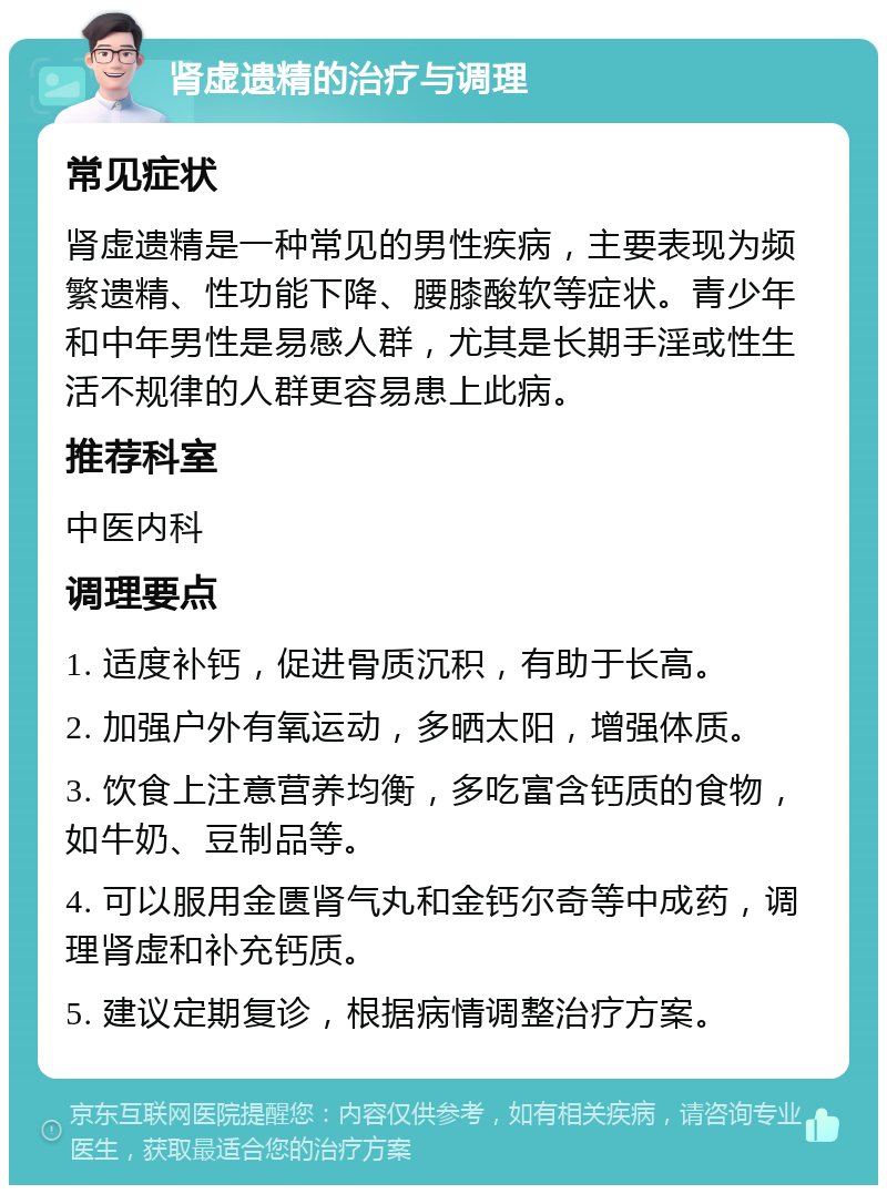 肾虚遗精的治疗与调理 常见症状 肾虚遗精是一种常见的男性疾病，主要表现为频繁遗精、性功能下降、腰膝酸软等症状。青少年和中年男性是易感人群，尤其是长期手淫或性生活不规律的人群更容易患上此病。 推荐科室 中医内科 调理要点 1. 适度补钙，促进骨质沉积，有助于长高。 2. 加强户外有氧运动，多晒太阳，增强体质。 3. 饮食上注意营养均衡，多吃富含钙质的食物，如牛奶、豆制品等。 4. 可以服用金匮肾气丸和金钙尔奇等中成药，调理肾虚和补充钙质。 5. 建议定期复诊，根据病情调整治疗方案。