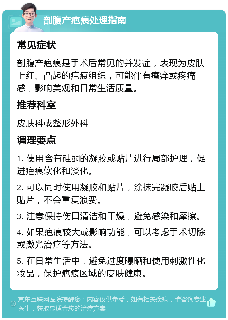 剖腹产疤痕处理指南 常见症状 剖腹产疤痕是手术后常见的并发症，表现为皮肤上红、凸起的疤痕组织，可能伴有瘙痒或疼痛感，影响美观和日常生活质量。 推荐科室 皮肤科或整形外科 调理要点 1. 使用含有硅酮的凝胶或贴片进行局部护理，促进疤痕软化和淡化。 2. 可以同时使用凝胶和贴片，涂抹完凝胶后贴上贴片，不会重复浪费。 3. 注意保持伤口清洁和干燥，避免感染和摩擦。 4. 如果疤痕较大或影响功能，可以考虑手术切除或激光治疗等方法。 5. 在日常生活中，避免过度曝晒和使用刺激性化妆品，保护疤痕区域的皮肤健康。