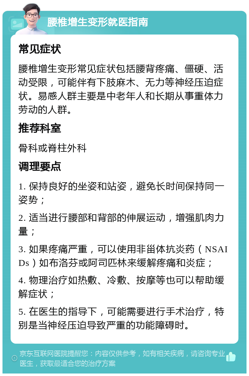 腰椎增生变形就医指南 常见症状 腰椎增生变形常见症状包括腰背疼痛、僵硬、活动受限，可能伴有下肢麻木、无力等神经压迫症状。易感人群主要是中老年人和长期从事重体力劳动的人群。 推荐科室 骨科或脊柱外科 调理要点 1. 保持良好的坐姿和站姿，避免长时间保持同一姿势； 2. 适当进行腰部和背部的伸展运动，增强肌肉力量； 3. 如果疼痛严重，可以使用非甾体抗炎药（NSAIDs）如布洛芬或阿司匹林来缓解疼痛和炎症； 4. 物理治疗如热敷、冷敷、按摩等也可以帮助缓解症状； 5. 在医生的指导下，可能需要进行手术治疗，特别是当神经压迫导致严重的功能障碍时。