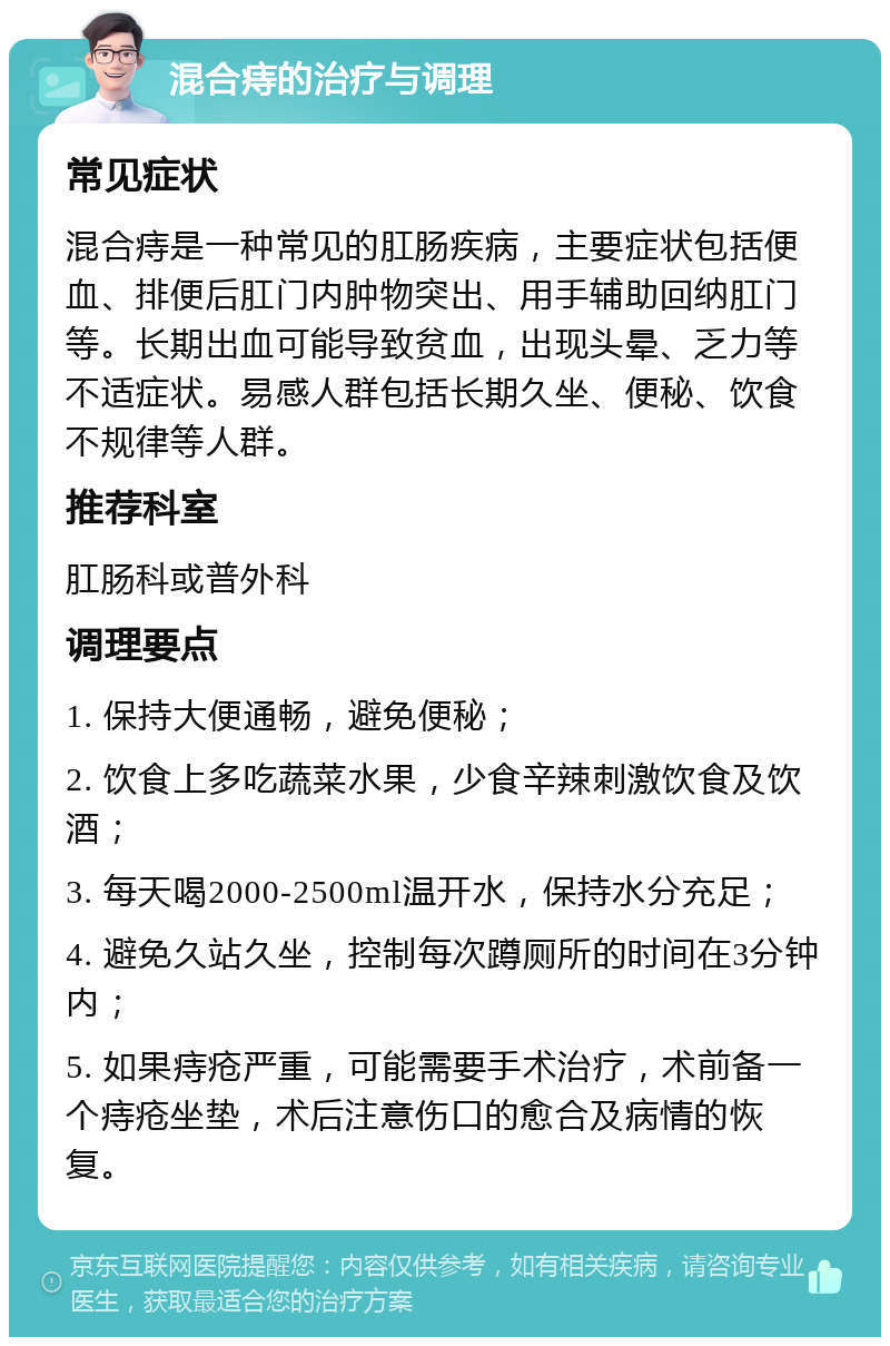 混合痔的治疗与调理 常见症状 混合痔是一种常见的肛肠疾病，主要症状包括便血、排便后肛门内肿物突出、用手辅助回纳肛门等。长期出血可能导致贫血，出现头晕、乏力等不适症状。易感人群包括长期久坐、便秘、饮食不规律等人群。 推荐科室 肛肠科或普外科 调理要点 1. 保持大便通畅，避免便秘； 2. 饮食上多吃蔬菜水果，少食辛辣刺激饮食及饮酒； 3. 每天喝2000-2500ml温开水，保持水分充足； 4. 避免久站久坐，控制每次蹲厕所的时间在3分钟内； 5. 如果痔疮严重，可能需要手术治疗，术前备一个痔疮坐垫，术后注意伤口的愈合及病情的恢复。