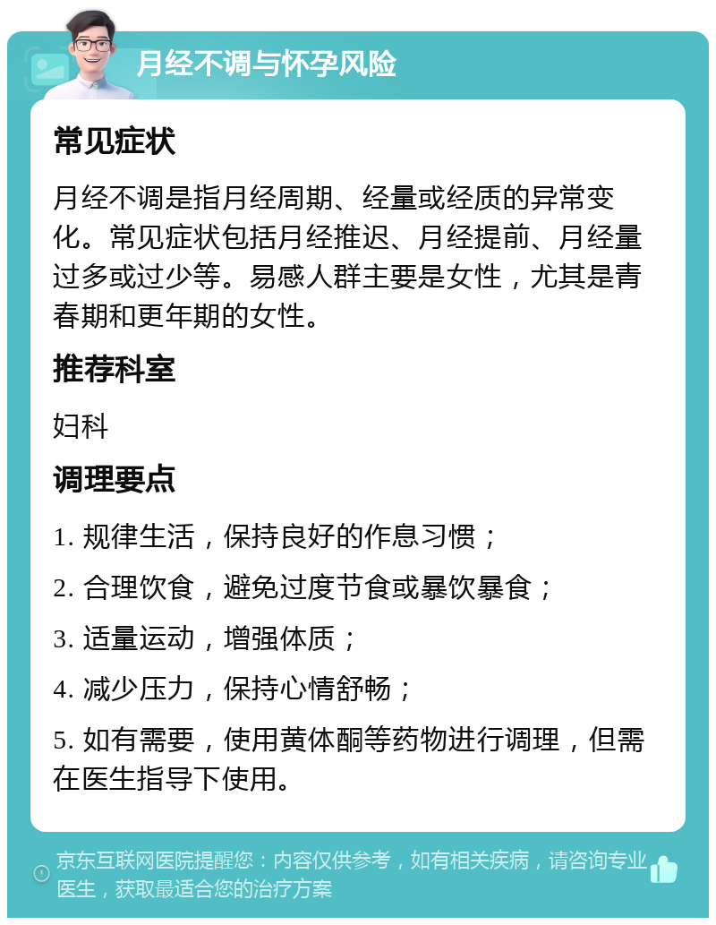 月经不调与怀孕风险 常见症状 月经不调是指月经周期、经量或经质的异常变化。常见症状包括月经推迟、月经提前、月经量过多或过少等。易感人群主要是女性，尤其是青春期和更年期的女性。 推荐科室 妇科 调理要点 1. 规律生活，保持良好的作息习惯； 2. 合理饮食，避免过度节食或暴饮暴食； 3. 适量运动，增强体质； 4. 减少压力，保持心情舒畅； 5. 如有需要，使用黄体酮等药物进行调理，但需在医生指导下使用。