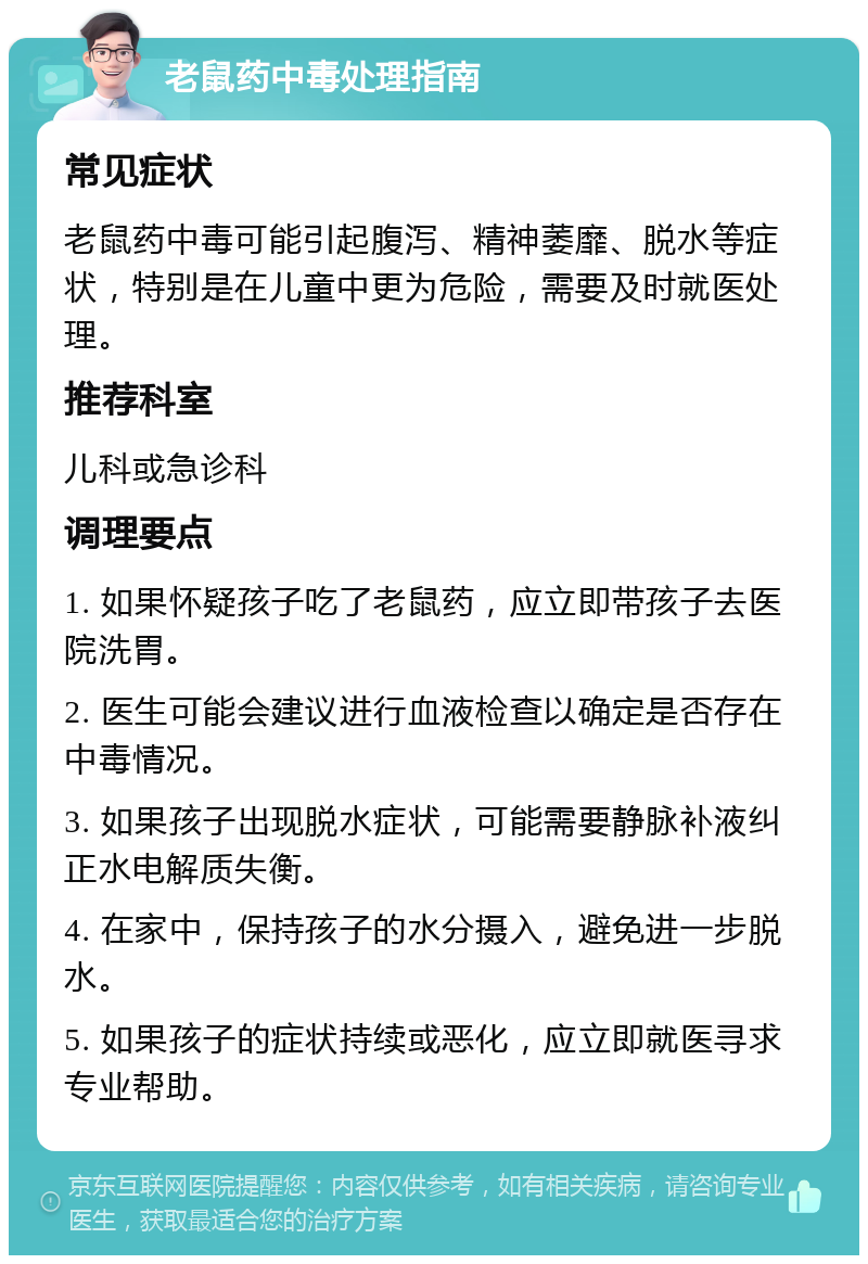 老鼠药中毒处理指南 常见症状 老鼠药中毒可能引起腹泻、精神萎靡、脱水等症状，特别是在儿童中更为危险，需要及时就医处理。 推荐科室 儿科或急诊科 调理要点 1. 如果怀疑孩子吃了老鼠药，应立即带孩子去医院洗胃。 2. 医生可能会建议进行血液检查以确定是否存在中毒情况。 3. 如果孩子出现脱水症状，可能需要静脉补液纠正水电解质失衡。 4. 在家中，保持孩子的水分摄入，避免进一步脱水。 5. 如果孩子的症状持续或恶化，应立即就医寻求专业帮助。