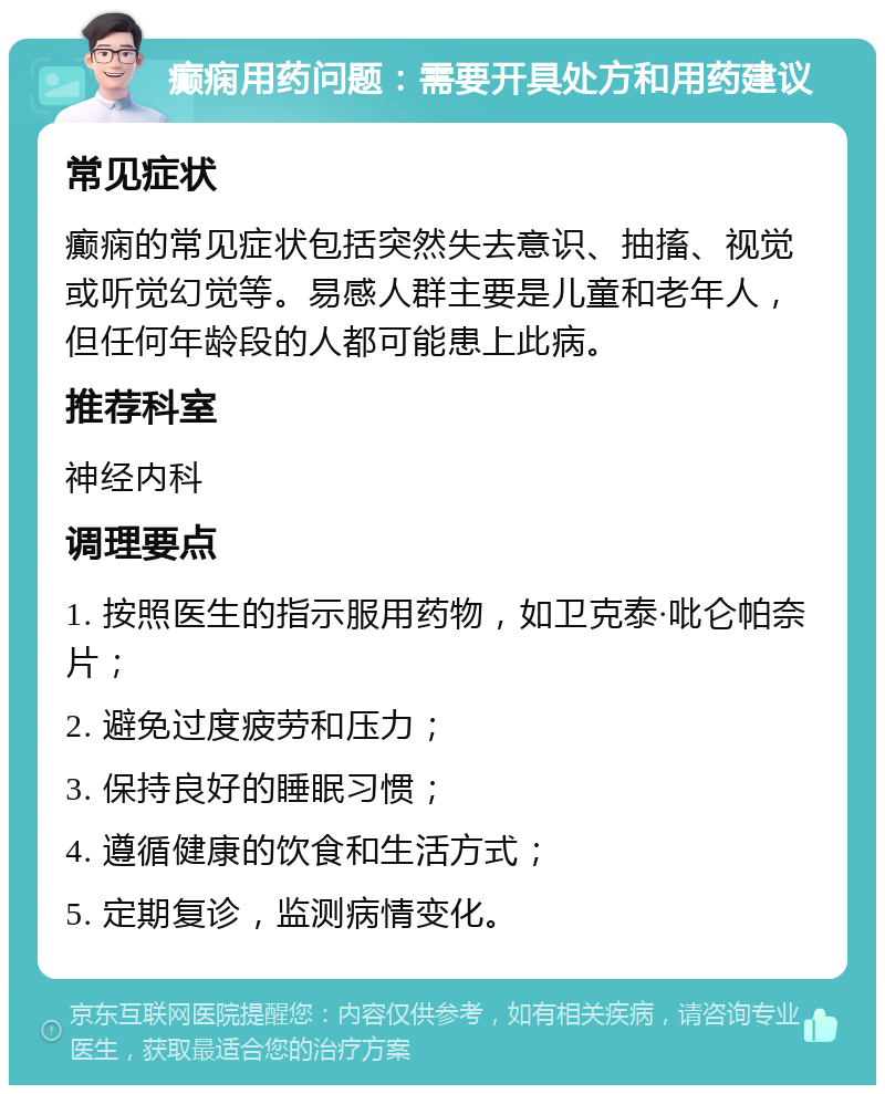 癫痫用药问题：需要开具处方和用药建议 常见症状 癫痫的常见症状包括突然失去意识、抽搐、视觉或听觉幻觉等。易感人群主要是儿童和老年人，但任何年龄段的人都可能患上此病。 推荐科室 神经内科 调理要点 1. 按照医生的指示服用药物，如卫克泰·吡仑帕奈片； 2. 避免过度疲劳和压力； 3. 保持良好的睡眠习惯； 4. 遵循健康的饮食和生活方式； 5. 定期复诊，监测病情变化。