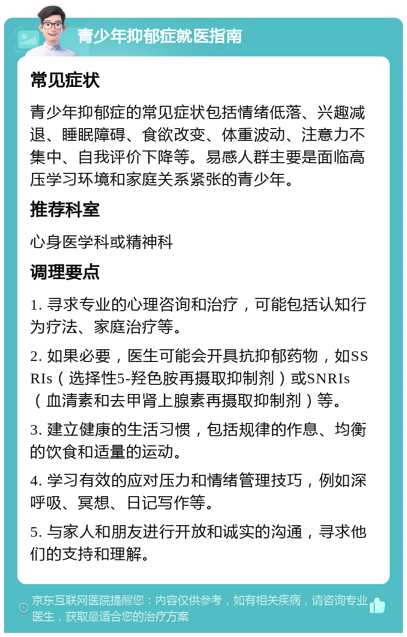 青少年抑郁症就医指南 常见症状 青少年抑郁症的常见症状包括情绪低落、兴趣减退、睡眠障碍、食欲改变、体重波动、注意力不集中、自我评价下降等。易感人群主要是面临高压学习环境和家庭关系紧张的青少年。 推荐科室 心身医学科或精神科 调理要点 1. 寻求专业的心理咨询和治疗，可能包括认知行为疗法、家庭治疗等。 2. 如果必要，医生可能会开具抗抑郁药物，如SSRIs（选择性5-羟色胺再摄取抑制剂）或SNRIs（血清素和去甲肾上腺素再摄取抑制剂）等。 3. 建立健康的生活习惯，包括规律的作息、均衡的饮食和适量的运动。 4. 学习有效的应对压力和情绪管理技巧，例如深呼吸、冥想、日记写作等。 5. 与家人和朋友进行开放和诚实的沟通，寻求他们的支持和理解。