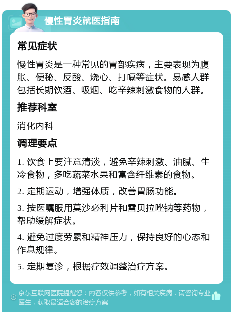 慢性胃炎就医指南 常见症状 慢性胃炎是一种常见的胃部疾病，主要表现为腹胀、便秘、反酸、烧心、打嗝等症状。易感人群包括长期饮酒、吸烟、吃辛辣刺激食物的人群。 推荐科室 消化内科 调理要点 1. 饮食上要注意清淡，避免辛辣刺激、油腻、生冷食物，多吃蔬菜水果和富含纤维素的食物。 2. 定期运动，增强体质，改善胃肠功能。 3. 按医嘱服用莫沙必利片和雷贝拉唑钠等药物，帮助缓解症状。 4. 避免过度劳累和精神压力，保持良好的心态和作息规律。 5. 定期复诊，根据疗效调整治疗方案。