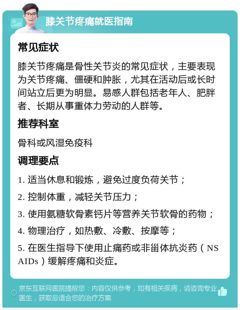 膝关节疼痛就医指南 常见症状 膝关节疼痛是骨性关节炎的常见症状，主要表现为关节疼痛、僵硬和肿胀，尤其在活动后或长时间站立后更为明显。易感人群包括老年人、肥胖者、长期从事重体力劳动的人群等。 推荐科室 骨科或风湿免疫科 调理要点 1. 适当休息和锻炼，避免过度负荷关节； 2. 控制体重，减轻关节压力； 3. 使用氨糖软骨素钙片等营养关节软骨的药物； 4. 物理治疗，如热敷、冷敷、按摩等； 5. 在医生指导下使用止痛药或非甾体抗炎药（NSAIDs）缓解疼痛和炎症。