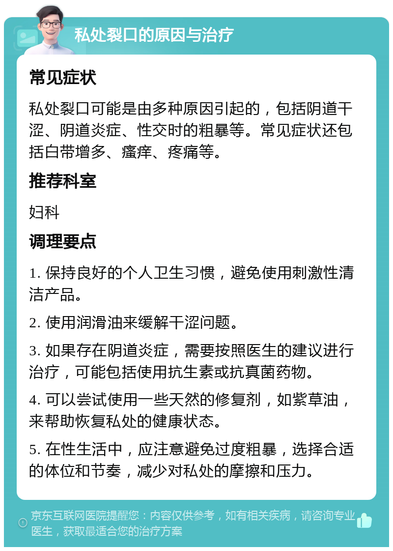 私处裂口的原因与治疗 常见症状 私处裂口可能是由多种原因引起的，包括阴道干涩、阴道炎症、性交时的粗暴等。常见症状还包括白带增多、瘙痒、疼痛等。 推荐科室 妇科 调理要点 1. 保持良好的个人卫生习惯，避免使用刺激性清洁产品。 2. 使用润滑油来缓解干涩问题。 3. 如果存在阴道炎症，需要按照医生的建议进行治疗，可能包括使用抗生素或抗真菌药物。 4. 可以尝试使用一些天然的修复剂，如紫草油，来帮助恢复私处的健康状态。 5. 在性生活中，应注意避免过度粗暴，选择合适的体位和节奏，减少对私处的摩擦和压力。