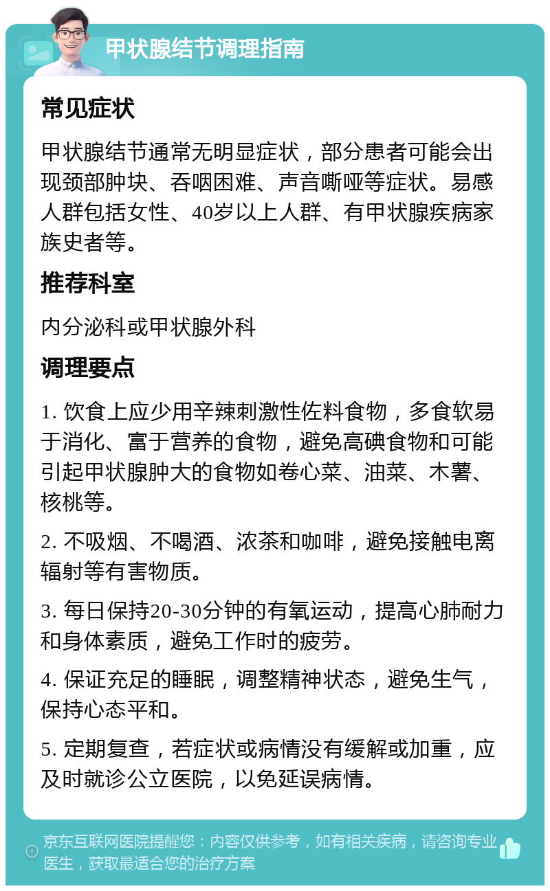 甲状腺结节调理指南 常见症状 甲状腺结节通常无明显症状，部分患者可能会出现颈部肿块、吞咽困难、声音嘶哑等症状。易感人群包括女性、40岁以上人群、有甲状腺疾病家族史者等。 推荐科室 内分泌科或甲状腺外科 调理要点 1. 饮食上应少用辛辣刺激性佐料食物，多食软易于消化、富于营养的食物，避免高碘食物和可能引起甲状腺肿大的食物如卷心菜、油菜、木薯、核桃等。 2. 不吸烟、不喝酒、浓茶和咖啡，避免接触电离辐射等有害物质。 3. 每日保持20-30分钟的有氧运动，提高心肺耐力和身体素质，避免工作时的疲劳。 4. 保证充足的睡眠，调整精神状态，避免生气，保持心态平和。 5. 定期复查，若症状或病情没有缓解或加重，应及时就诊公立医院，以免延误病情。