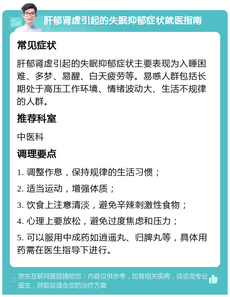 肝郁肾虚引起的失眠抑郁症状就医指南 常见症状 肝郁肾虚引起的失眠抑郁症状主要表现为入睡困难、多梦、易醒、白天疲劳等。易感人群包括长期处于高压工作环境、情绪波动大、生活不规律的人群。 推荐科室 中医科 调理要点 1. 调整作息，保持规律的生活习惯； 2. 适当运动，增强体质； 3. 饮食上注意清淡，避免辛辣刺激性食物； 4. 心理上要放松，避免过度焦虑和压力； 5. 可以服用中成药如逍遥丸、归脾丸等，具体用药需在医生指导下进行。