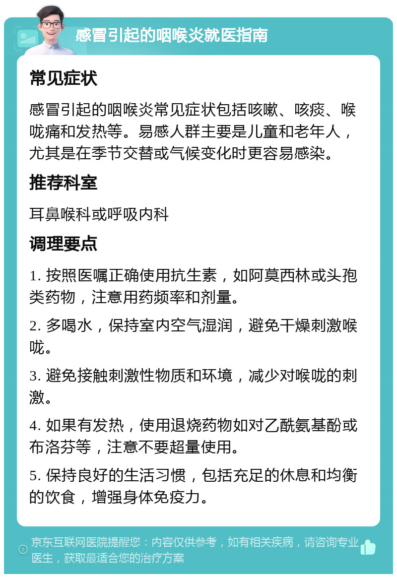 感冒引起的咽喉炎就医指南 常见症状 感冒引起的咽喉炎常见症状包括咳嗽、咳痰、喉咙痛和发热等。易感人群主要是儿童和老年人，尤其是在季节交替或气候变化时更容易感染。 推荐科室 耳鼻喉科或呼吸内科 调理要点 1. 按照医嘱正确使用抗生素，如阿莫西林或头孢类药物，注意用药频率和剂量。 2. 多喝水，保持室内空气湿润，避免干燥刺激喉咙。 3. 避免接触刺激性物质和环境，减少对喉咙的刺激。 4. 如果有发热，使用退烧药物如对乙酰氨基酚或布洛芬等，注意不要超量使用。 5. 保持良好的生活习惯，包括充足的休息和均衡的饮食，增强身体免疫力。