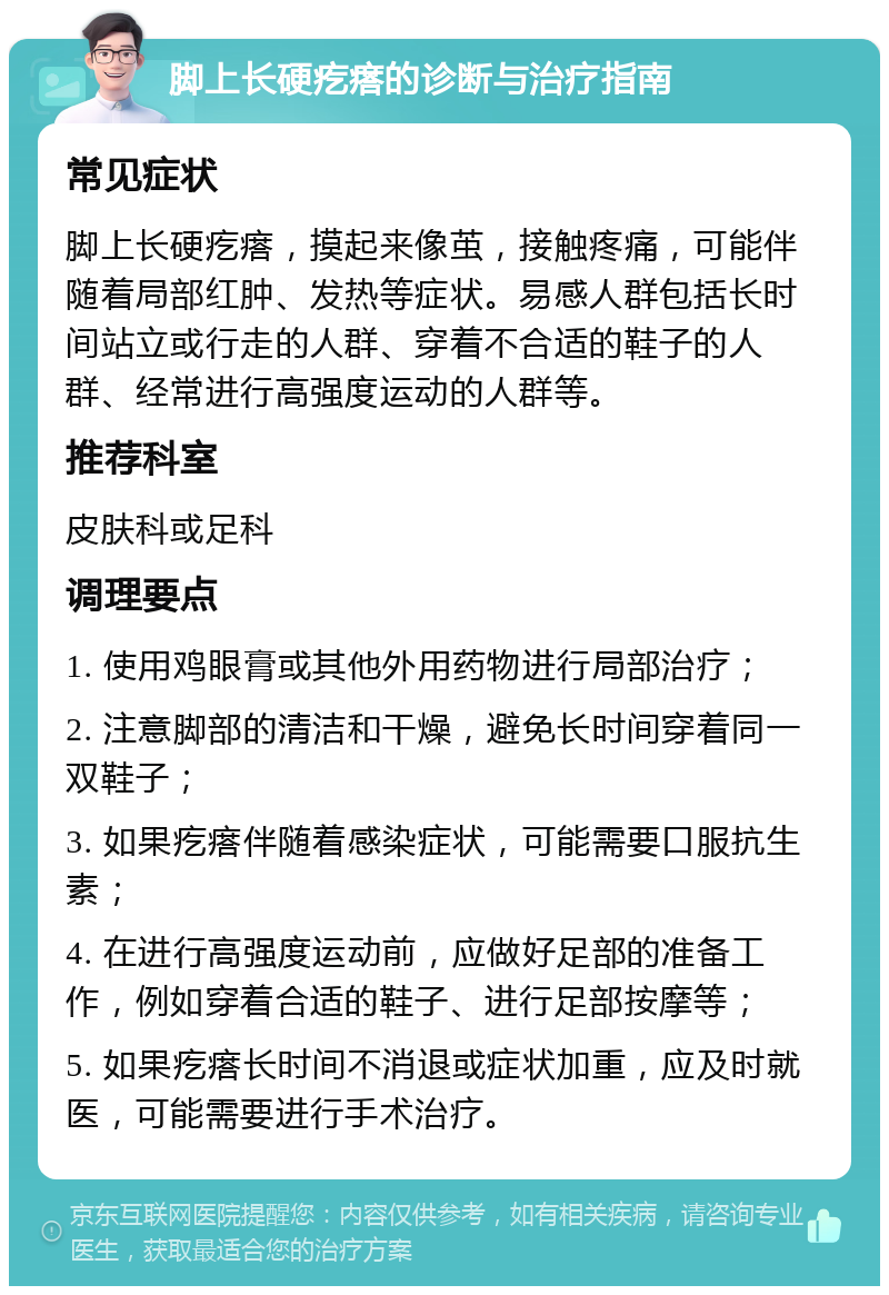 脚上长硬疙瘩的诊断与治疗指南 常见症状 脚上长硬疙瘩，摸起来像茧，接触疼痛，可能伴随着局部红肿、发热等症状。易感人群包括长时间站立或行走的人群、穿着不合适的鞋子的人群、经常进行高强度运动的人群等。 推荐科室 皮肤科或足科 调理要点 1. 使用鸡眼膏或其他外用药物进行局部治疗； 2. 注意脚部的清洁和干燥，避免长时间穿着同一双鞋子； 3. 如果疙瘩伴随着感染症状，可能需要口服抗生素； 4. 在进行高强度运动前，应做好足部的准备工作，例如穿着合适的鞋子、进行足部按摩等； 5. 如果疙瘩长时间不消退或症状加重，应及时就医，可能需要进行手术治疗。