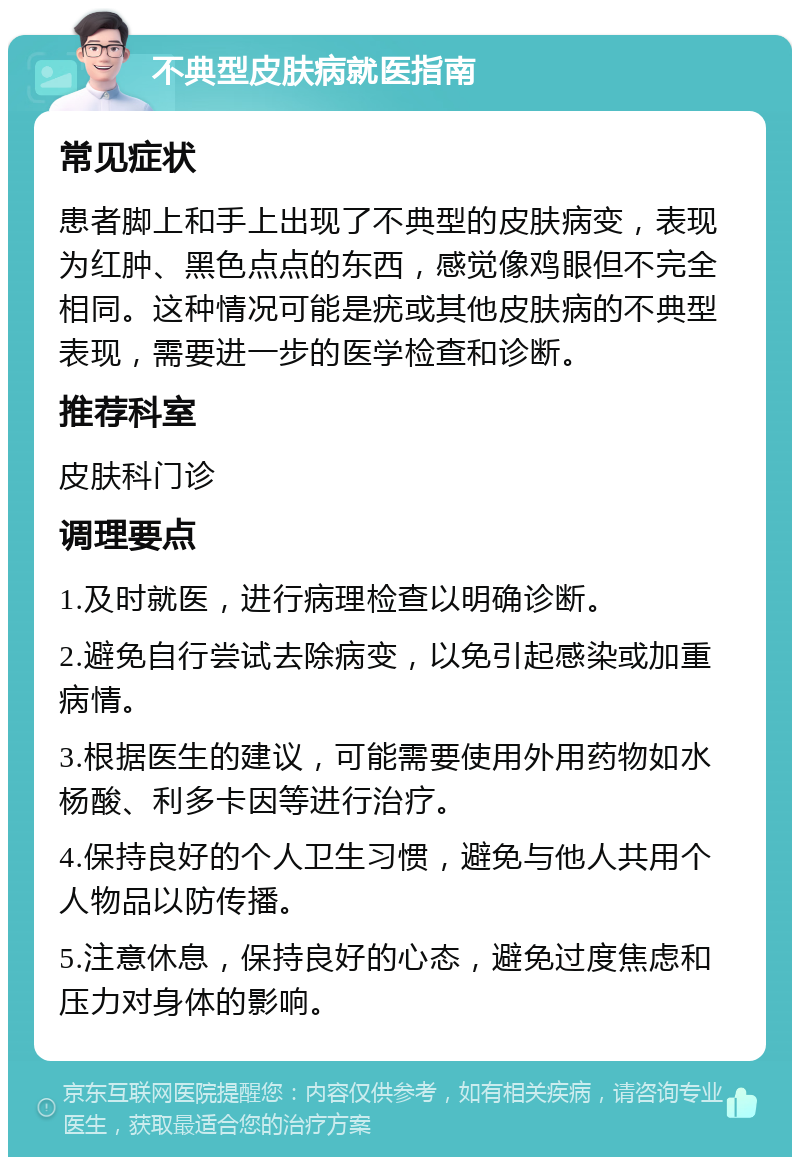 不典型皮肤病就医指南 常见症状 患者脚上和手上出现了不典型的皮肤病变，表现为红肿、黑色点点的东西，感觉像鸡眼但不完全相同。这种情况可能是疣或其他皮肤病的不典型表现，需要进一步的医学检查和诊断。 推荐科室 皮肤科门诊 调理要点 1.及时就医，进行病理检查以明确诊断。 2.避免自行尝试去除病变，以免引起感染或加重病情。 3.根据医生的建议，可能需要使用外用药物如水杨酸、利多卡因等进行治疗。 4.保持良好的个人卫生习惯，避免与他人共用个人物品以防传播。 5.注意休息，保持良好的心态，避免过度焦虑和压力对身体的影响。