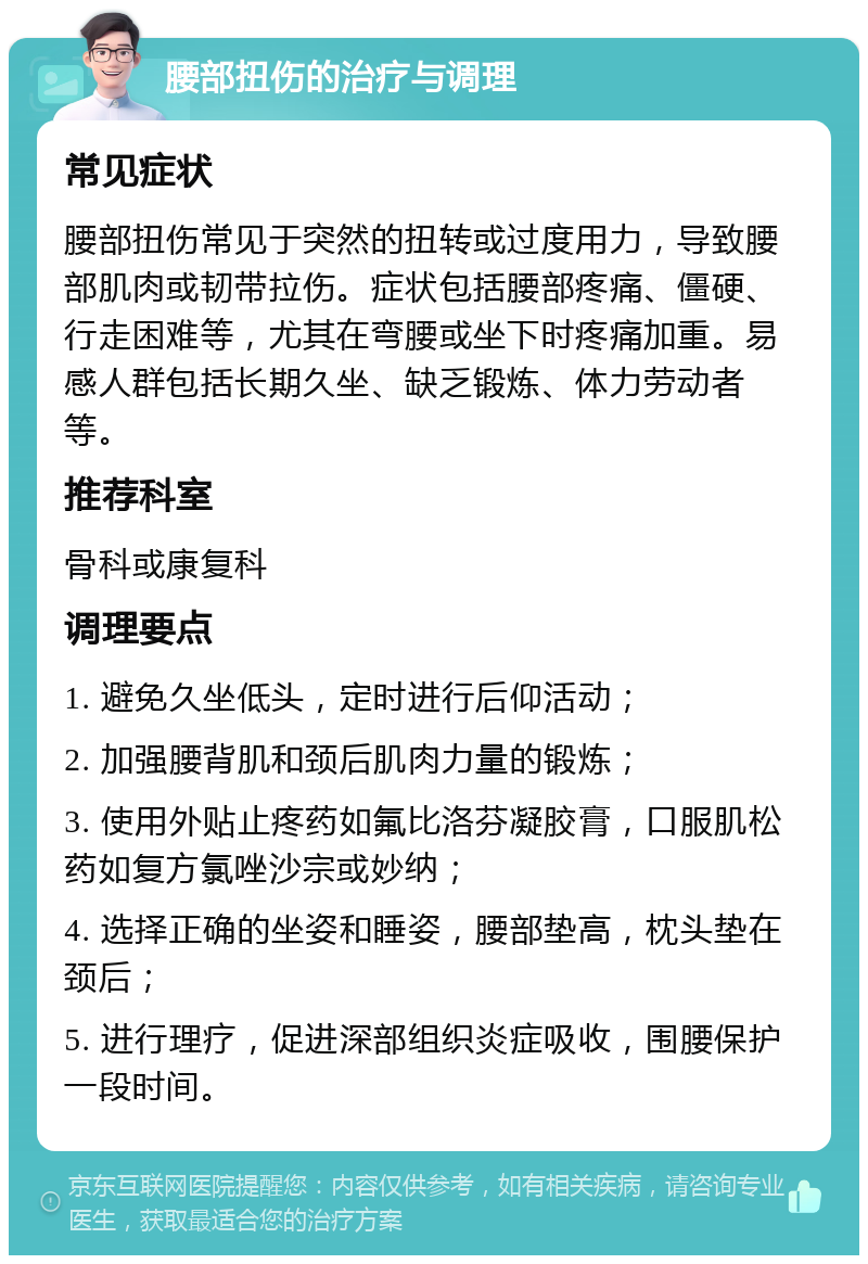 腰部扭伤的治疗与调理 常见症状 腰部扭伤常见于突然的扭转或过度用力，导致腰部肌肉或韧带拉伤。症状包括腰部疼痛、僵硬、行走困难等，尤其在弯腰或坐下时疼痛加重。易感人群包括长期久坐、缺乏锻炼、体力劳动者等。 推荐科室 骨科或康复科 调理要点 1. 避免久坐低头，定时进行后仰活动； 2. 加强腰背肌和颈后肌肉力量的锻炼； 3. 使用外贴止疼药如氟比洛芬凝胶膏，口服肌松药如复方氯唑沙宗或妙纳； 4. 选择正确的坐姿和睡姿，腰部垫高，枕头垫在颈后； 5. 进行理疗，促进深部组织炎症吸收，围腰保护一段时间。