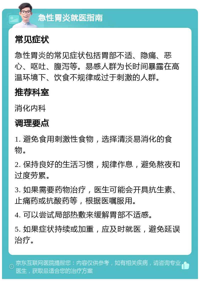 急性胃炎就医指南 常见症状 急性胃炎的常见症状包括胃部不适、隐痛、恶心、呕吐、腹泻等。易感人群为长时间暴露在高温环境下、饮食不规律或过于刺激的人群。 推荐科室 消化内科 调理要点 1. 避免食用刺激性食物，选择清淡易消化的食物。 2. 保持良好的生活习惯，规律作息，避免熬夜和过度劳累。 3. 如果需要药物治疗，医生可能会开具抗生素、止痛药或抗酸药等，根据医嘱服用。 4. 可以尝试局部热敷来缓解胃部不适感。 5. 如果症状持续或加重，应及时就医，避免延误治疗。