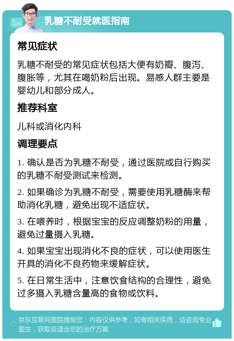 乳糖不耐受就医指南 常见症状 乳糖不耐受的常见症状包括大便有奶瓣、腹泻、腹胀等，尤其在喝奶粉后出现。易感人群主要是婴幼儿和部分成人。 推荐科室 儿科或消化内科 调理要点 1. 确认是否为乳糖不耐受，通过医院或自行购买的乳糖不耐受测试来检测。 2. 如果确诊为乳糖不耐受，需要使用乳糖酶来帮助消化乳糖，避免出现不适症状。 3. 在喂养时，根据宝宝的反应调整奶粉的用量，避免过量摄入乳糖。 4. 如果宝宝出现消化不良的症状，可以使用医生开具的消化不良药物来缓解症状。 5. 在日常生活中，注意饮食结构的合理性，避免过多摄入乳糖含量高的食物或饮料。