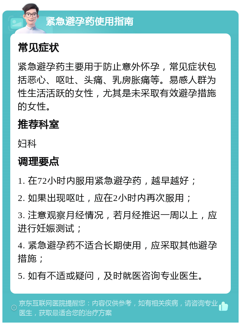 紧急避孕药使用指南 常见症状 紧急避孕药主要用于防止意外怀孕，常见症状包括恶心、呕吐、头痛、乳房胀痛等。易感人群为性生活活跃的女性，尤其是未采取有效避孕措施的女性。 推荐科室 妇科 调理要点 1. 在72小时内服用紧急避孕药，越早越好； 2. 如果出现呕吐，应在2小时内再次服用； 3. 注意观察月经情况，若月经推迟一周以上，应进行妊娠测试； 4. 紧急避孕药不适合长期使用，应采取其他避孕措施； 5. 如有不适或疑问，及时就医咨询专业医生。