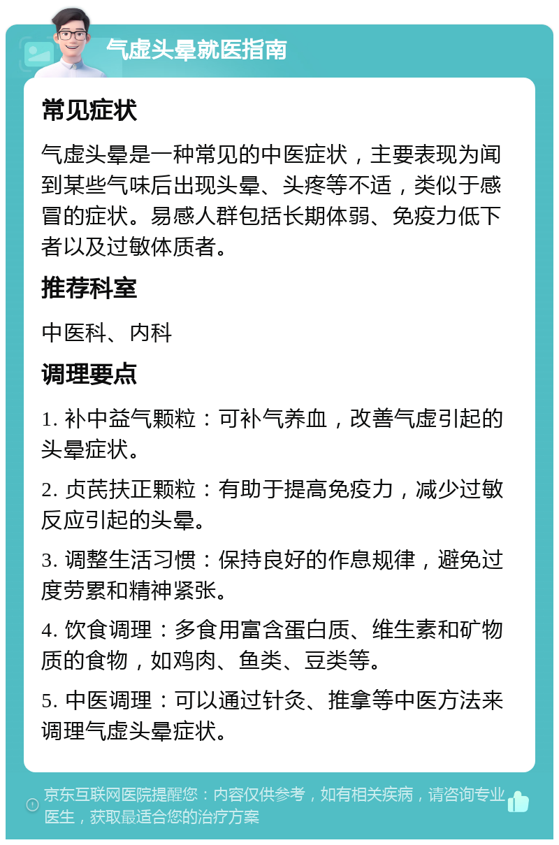 气虚头晕就医指南 常见症状 气虚头晕是一种常见的中医症状，主要表现为闻到某些气味后出现头晕、头疼等不适，类似于感冒的症状。易感人群包括长期体弱、免疫力低下者以及过敏体质者。 推荐科室 中医科、内科 调理要点 1. 补中益气颗粒：可补气养血，改善气虚引起的头晕症状。 2. 贞芪扶正颗粒：有助于提高免疫力，减少过敏反应引起的头晕。 3. 调整生活习惯：保持良好的作息规律，避免过度劳累和精神紧张。 4. 饮食调理：多食用富含蛋白质、维生素和矿物质的食物，如鸡肉、鱼类、豆类等。 5. 中医调理：可以通过针灸、推拿等中医方法来调理气虚头晕症状。